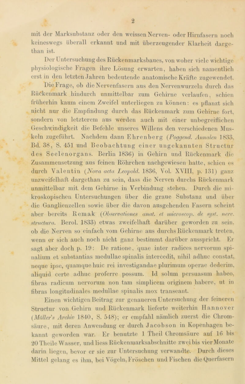 mit der Marksubstanz oder den weissen Nerven- oder Tlirnfasern nocb keineswegs überall erkannt und mit überzeugender Klarheit darge- than ist. Der Untersuchung des Rückenmarksbaues, von woher viele wichtige physiologische Fragen ihre Lösung erwarten, haben sich namentlich erst in den letzten Jahren bedeutende anatomische Kräfte zugewendet. Die krage, ob die Nervenfasern aus den Nervenwurzeln durch das Rü(?kenmark hindurch unmittelbar zum Gehirne verlaufen, schien früherhin kaum einem Zweifel unterliegen zu können; es pflanzt sich nicht nur die Empfindung durch das Rückenmark zum Gehirne fort, sondern von letzterem aus werden auch mit einer unbegreiflichen Geschwindigkeit die Befehle unseres Willens den verschiedenen Mus- keln zugefülirt. Naclidem dann Ehrenberg (Poggend. Annalen 1833, Bd. 38, S. 451 und Beobachtung einer iingekannten Structur des Seelenorgans. Berlin 1830) in Gehirn und Rückenmark die Zusammensetzung aus feinen Röhrchen nachgewiesen hatte, schien es durch Valentin {Nova acta Leopold. 183fl, Vol. XVIII, p. 131) ganz unzweifelhaft dargethan zu sein, dass die Nerven durchs Rückenmark unmittelbar mit dem Gehirne in Verbindung stehen. Durch die mi- kroskopischen Untersuchungen über die graue Substanz und über I die Ganglienzellen sowie über die davon ausgehenden Fasern scheint aber bereits Remak {Obseevationes anat. et micvoscop. de sijst. nerv, structura. Berol. 1833) etwas zweifelliaft darüber geworden zu sein, ob die Nerven so einfach vom Gehirne aus durchs Rückenmark treten, wenn er sich auch noch nicht ganz bestimmt darüber ausspricht. Er sagt aber doch p. 19: De ratione, quae inter radices nervorum spi- nalium et substantias medullae spinalis intercedit, nihil adhuc constat, neque ipse, quamque huic rei investigandae plurimum operae dederim, aliquid certe adhuc proferrc possum. Id solum persuasum habeo, fibras radicum nervorum non tarn simplicem originem habere, ut in fibras longitudinales medullae spinalis niox transeant. Einen wichtigen Beitrag zur genaueren Untersuchung der leineren Structur von Gehirn und Rückenmark lieferte weiterhin Hannover {Mnlleds Archiv 1840, S. 548); er empfald nämlich zuerst die Chrom- säure, mit deren Anwendung er durcli Jacobson in Kopenhagen be- kannt geworden war. Er benutzte 1 Theil Chromsäure auf Ifl bis 20 Theile Wasser, und liess Rückenmarksabschnitte zwei bis vier Monate darin liegen, bevor er sie zur Untersuchung verwandte. Durch dieses Mittel gelang es ihm, bei Vögeln, Fröschen und Fischen die Querfasern