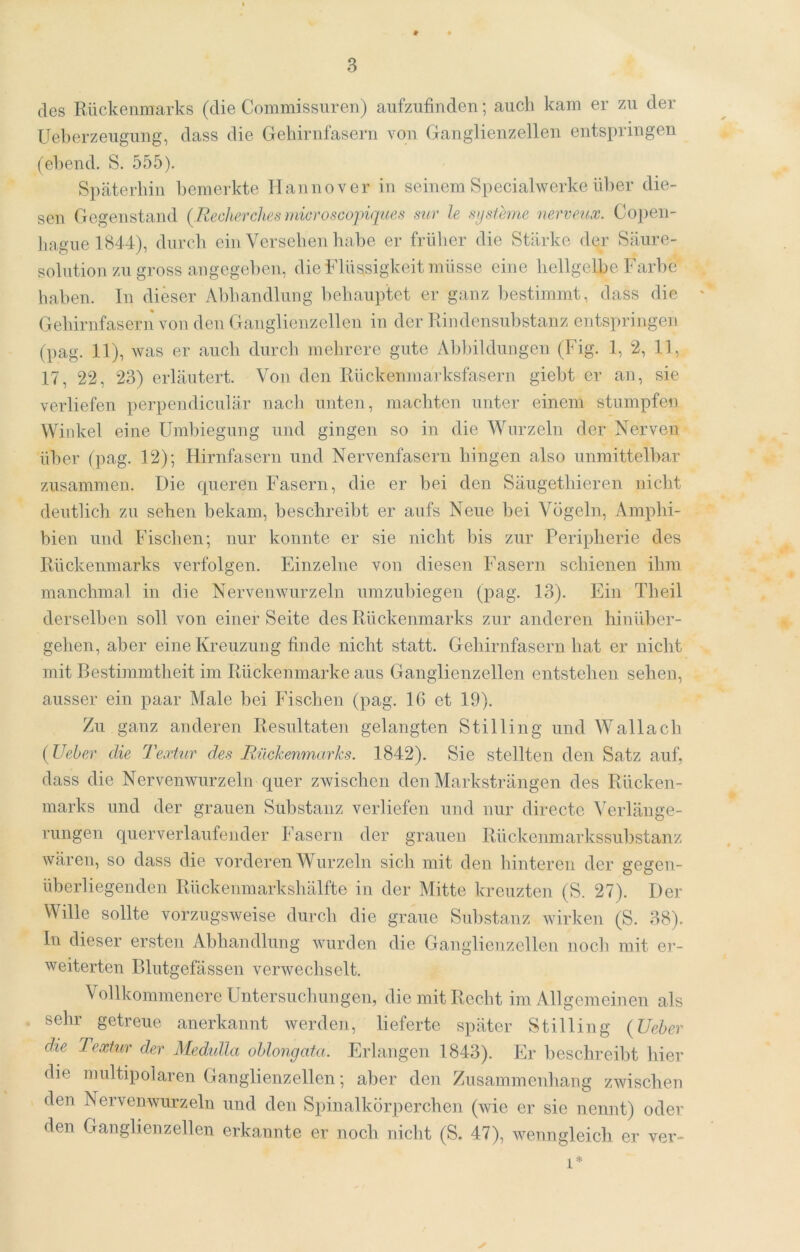 des Rückenmarks (die Commissuren) aiifzufinden; auch kam er zu der Ueherzeugung, dass die Gehirnfasern von Ganglienzellen entspringen (ehend. S. 555). Späterhin bemerkte Hannover in seinem Specialwerke über die- sen Gegenstand (Recherches inicroscojnques sur le stjsthne nervenx. Co])en- liague 1844), durcli ein Versehen habe er früher die Stärke der Säure- solution zn gross angegeben, die Flüssigkeit müsse eine hellgelbe Farbe haben. In dieser Abhandlung behauptet er ganz bestimmt, dass die Gebirnfasern von den Ganglienzellen in der klindensubstanz entspringen (pag. 11), was er auch durcli mehrere gute Abbildungen (Fig. 1, 2, 11, 17, 22, 23) erläutert. Von den Riickenmarksfasern giebt er an, sie verliefen perpendicnlär nach unten, machten unter einem stumpfen Winkel eine Umbiegung und gingen so in die Wurzeln der Nerven über (pag. 12); Hirnfaserii und Nervenfasern hingen also unmittelbar zusammen. Die queren Fasern, die er bei den Säugetbieren nicht deutlich zu sehen bekam, beschreibt er anfs Neue bei Vögeln, Amphi- bien und Fischen; nur konnte er sie nicht bis zur Peripherie des Rückenmarks verfolgen. Einzelne von diesen Fasern schienen ihm manchmal in die Nerven wurzeln umzubiegen (pag. 13). Ein Tb eil derselben soll von einer Seite des Rückenmarks zur anderen hinüber- geben, aber eine Kreuzung finde nicht statt. Gebirnfasern bat er nicht mit Bestimmtheit im Rückenmarke aus Ganglienzellen entstehen sehen, ausser ein paar Male bei Fischen (pag. 16 et 19). Zu ganz anderen Resultaten gelangten Stilling und Wallach {Lieber die Textur des Rückenmarks. 1842). Sie stellten den Satz auf, dass die Nervenwurzeln quer zwischen den Marksträngen des Rücken- marks und der grauen Substanz verliefen und nur directe Verlänge- rungen querverlaufender Fasern der grauen Rückenmarkssubstanz wären, so dass die vorderen Wurzeln sich mit den hinteren der gegen- überliegenden Rückenmarksbälfte in der Mitte kreuzten (S. 27). Der Wille sollte vorzugsweise durch die graue Substanz wirken (S. 38). In dieser ersten Abhandlung wurden die Ganglienzellen noch mit er- weiterten Blutgefässen verwechselt. Vollkommenere Untersucluingen, die mit Recht im Allgemeinen als sehr getreue anerkannt werden, lieferte später Stilling (Ueber die Textur der Medidla oblong ata. Erlangen 1843). Er beschreibt hier die multipolaren Ganglienzellen; aber den Zusammenhang zwischen den Nervenwurzeln und den Spinalkörpercben (wie er sie nennt) oder den Ganglienzellen erkannte er noch nicht (S. 47), wenngleich er vev- 1* ✓