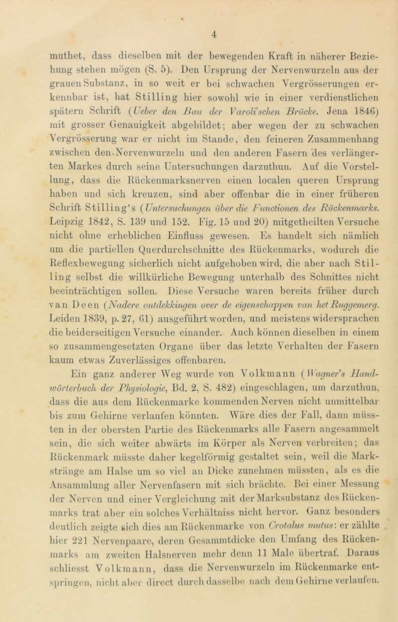 muthet, dass dieselben mit der bewegenden Kraft in näherer Bezie- hung stehen mögen (S. 5). Den Ursprung der Nervenwurzeln aus der grauen Substanz, in so weit er bei schwachen Vergrösserungen er- kennbar ist, hat Stilling hier sowohl wie in einer verdienstlichen spätem Schrift [Ueber den J3au der Varolisehen Brücke. Jena 1846) mit grosser Genauigkeit abgebildet; aber wegen der zu schwachen Vergrösserung war er nicht im Stande, den feineren Zusammenhang zwischen den-Nervenwurzeln und den anderen Fasern des verlänger- ten Markes durch seine Untersuchungen darzuthun. Auf die Vorstel- lung, dass die Bückenmarksnerven einen localen queren Ursprung haben und sich kreuzen, sind aber offenbar die in einer früheren Schrift Still ing’s {Untersuchungen über die Functionen des Rückenmarks. Leipzig 1842, S. 139 und 152. Fig. 15 und 20) mitgetheilten Versuche nicht ohne erheblichen Einfluss gewesen. Es handelt sich nämlich um die partiellen Querdurchschnitte des Rückenmarks, wodurch die Reflexbewegung sicherlich nicht aufgehoben wird, die aber nach Stil- ling selbst die willkürliche Bewegung unterhalb des Schnittes nicht beeinträchtigen sollen. Diese Versuche waren bereits früher durch van Deen {Nadere ontdekkmgen over de eigenschappen van het Ruggemerg. Leiden 1839, p. 27, 61) ausgeführt worden, und meistens widersprachen die beiderseitigen Versuche einander. Auch können dieselben in einem so zusammengesetzten Organe über das letzte Verhalten der Fasern kaum etwas Zuverlässiges offenbaren. Ein ganz anderer Weg wurde von Volkmann {Wagner*s Hand- lüörterhuch der Physiologie, Bd. 2, S. 482) eingeschlagen, um darzuthun, ^dass die aus dem Rückenmarke kommenden Nerven nicht unmittelbar bis zum Gehirne verlaufen könnten. Wäre dies der Fall, dann müss- ten in der obersten Partie des Rückenmarks alle Fasern angesammelt sein, die sich weiter abwärts im Körper als Nerven verbreiten; das Rückenmark müsste daher kegelförmig gestaltet sein, weil die Mark- stränge am Halse um so viel an Dicke zunehmen müssten, als es die Ansammlung aller Nervenfasern mit sich brächte. Bei einer Messung der Nerven und einer Vergleichung mit der Marksubstanz des Rücken- marks trat aber ein solches Verhältniss nicht hervor. Ganz besonders deutlich zeigte sich dies am Rückenmarke von Crotalus mutus: er zählte hier 221 Nervenpaare, deren Gesammtdicke den Umfang des Rücken- marks am zweiten Halsnerven mehr denn 11 Male übertraf. Daraus schliesst Volkmann, dass die Nervenwurzeln im Rückenmarke ent- s])riiigen, nicht aber direct durch dassell)e nach dem Gehirne verlaufen.