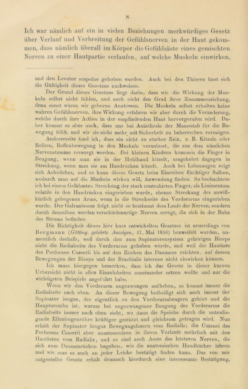 Icli war nämlich auf ein in vielen Beziehungen merkwürdiges Gesetz über Verlauf und Verbreitung der Gefühlsnerven in der Haut gekom- men, dass nämlich ül)erall im Körper die Gefühlsäste eines gemischten Nerven zu einer Hautpartie verlaufen, auf welche Muskeln einwirken. und den Levator scapulae gehoben werden. Auch bei den Thieren lasst sich die Gültigkeit dieses Gesetzes nachweisen. Der Grund dieses Gesetzes liegt darin, dass wir die Wirkung der Mus- keln selbst nicht l'ühlen, und auch nicht den Grad ihrer Zusamnienziehung, denn sonst wären wir geborne Anatomen. Die Muskeln selbst erhallen keine wahren Gelühlsnerven, ihre Wirkung erfahren wir aber durch die Veränderung, welche durch ihre Action in der empfindenden Haut hervorgerufen wird. Da- her kommt es aber auch, dass uns bei Anästhesie der Maassstab für die Be- wegung fehlt, und wir sie nicht mehr mit Sicherheit zu beherrschen vermögen. Andererseits fand ich, dass ein nicht zu starker Reiz, z. B. Kitzeln oder Reiben, Reliexbewegung in den Muskeln veranlasst, die aus dem nämlichen Nervenstamme versorgt werden. Bei kleinen Kindern kommen die Finger in Beugung, wenn man sie in der Hohlhand kitzelt, umgekehrt dagegen in Streckung, wenn man sie am Handrücken kitzelt. Auch bei Lähmungen zeigt sich Aehnliches, und es kann dieses Gesetz beim Einreiben' flüchtiger Salben, wodurch man auf die Muskeln wirken will, Anwendung finden. So beobachtete ich bei einem Gelähmten Streckung der stark contrahirten Finger, als Linimentum volatile in den Handrücken eingerieben wurde, ebenso Streckung des unwill- kürlich gebogenen Arms, wenn in die Streckseite des Vorderarms eingerieben wurde. Der Galvanismus folgt nicht so bestimmt dem Laufe der Nerven, sondern durch denselben werden verschiedenartige Nerven erregt, die sich in der Bahn des Stroms befinden. Die Richtigkeit dieses hier kurz entwickelten Gesetzes ist neuerdings von Bergmann {Gotting, gelehrte Anzeigen., 17. Mai 185G) bezweifelt worden, na- mentlich deshalb, weil durch den zum Supinatorensystem gehörigen Biceps nicht die Radialseite des Vorderarms gehoben würde, und weil die Hautäste des Perforans Casserii bis auf den Riicken des Daumens reichten, auf dessen Bewegungen der Biceps und der Brachialis internus nicht cimvirken können. Ich muss hiergegen bemerken, dass ich das Gesetz in dieser kurzen üebersicht nicht in allen Einzelnheitcn auseinander setzen wollte und nur die wichtigsten Beispiele angcfiihrt habe. Wenn wir den Vorderarm ungezwungen auf heben, so kommt immer die Radialseitc nach oben. An dieser Bewegung betheiligt sich auch immer der Supinator longus, der eigentlich zu den Vorderarmbeugern gehört und die Hauptursache ist, warum bei ungezwungener Beugung des Vorderarms die Radialseitc immer nach oben sieht, wo dann die Speiche durch die untenlie- gende Ellcnbogenröhre kräftiger gestützt und gleichsam getragen wird. Nun erhält der Supinator longus Bewegungsiäsern vom Radialis; die Cutanei des Perforans Casserii aber anastomosircn in ihrem Verlaufe mehrfach mit den Hautästen vom Radialis, und cs sind auch Aeste des letzteren Nerven, die sich zum Daumenrücken beheben, wie die anatomischen Handbücher lehren und 'wie man es auch an jeder Leiche bestätigt finden kann. Das von mir autgcstelllc Gesetz erhält demnach hierdurch eine interessante Bestätigung,