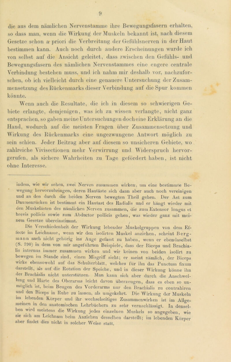 die aus dem nämlichen Nervenstamme ihre Bewegungsfasern erhalten, so dass man, wenn die Wirkung der Muskeln bekannt ist, nach diesem Gesetze schon a* priori die Verbreitung der Gefühlsnerven in der Haut bestimmen kann. Auch noch durch andere Ersclieinungen wurde ich von selbst auf die Ansicht geleitet, dass zwischen den Gefühls- und Bewegungsfasern des nämlichen Nervenstammes eine engere centrale Verbindung bestehen muss, und ich nahm mir deshallj vor, nachzufor- schen, ob ich vielleicht durch eine genauere Untersuclmiig der Zusam- mensetzung des Rückenmarks dieser Verbindung auf die Spur kommen könnte. Wenn auch die Resultate, die ich in diesem so schwierigen Ge- biete erlangte, demjenigen, was ich zu wissen verlangte, nicht ganz entspraciien, so gaben meine Untersuchimgen doch eine Erklärung an die Hand, wodurch auf die meisten Fragen über Zusammensetzung und Wirkung des Rückenmarks eine ungezwungene Antwort möglich zu sein schien. Jeder Beitrag aber auf diesem so unsicheren Gebiete, wo zahlreiche Vivisectionen mehr Verwirrung und Widersj:)ruch hervor- gerufen, als sichere Wahrheiten zu Tage gefördert haben, ist nicht ohne Interesse. Indem, wie wir sehen, zwei Nerven zusammen wirken, um eine bestimmte Be- wegung hervorzubringen, deren Hautäste sieh dann aber auch noch vereinigen und an den durch die beiden Nerven bewegten Theil gehen. Der Ast zum Daurnenrüeken ist bestimmt ein Hautast des Radialis und er hängt wieder mit den Muskelästen des nämlichen Nerven zusammen, die zum Extensor loncfus et brevis poliicis sowie zum Abductor pollicis gehen, was wieder ganz mit mei- nem Gesetze übereinstimmt. ^ Die Verschiedenheit der Wirkung lebender Muskelgruppen von dem Et- lecte im Leichname, wenn wir den isolirten Muskel anziehen, scheint Berg- mann auch nicht gehörig ins Auge gelässt zu haben, wenn er ebendaselbst (S. 790) in dem von mir angeluhrten Beispiele, dass der Biceps und Brachia- lis Internus immer zusammen wirken und wir keinen von beiden isolirt zu bewegen im Stande sind, einen Misgriff sieht; er meint nämlich, der Biceps wirke ebensowohl auf das Schulterblatt, welches für ihn das Punctum fixum daistellt, lUs aut die Rotation der Speiche, und in dieser AVirkung könne ihn der Brachialis nicht unterstützen. Man kann sich aber durch die Anschwel- lung und Härte des Oberarms leicht davon überzeugen, dass es eben so un- möglich ist, beim Beugen des Vorderarms nur den Brachialis zu contrahiren und den Biceps in Ruhe zu lassen, als umgekehrt. Die AVirkung der Muskeln nn^ lebenden Körper und ihr wechselseitiges Zusammenwirken ist im Allge- meinen in den anatomischen Lehrbüchern zu sehr vernachlässigt. Tn densel- ben wird meistens die AAürkung jedes einzelnen Muskels so angegeben, wie sie sich am Leichnam beim Anziehen desselben darstellt; im lebenden Körper aber findet dies nicht in solcher AVeise statt.