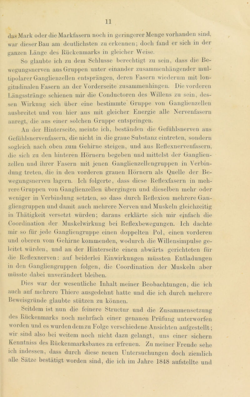 (las Mark oder die Markfasern noch in geringerer Menge vorhanden sind, war dieser Bau am deutlichsten zu erkennen; doch fand er sich in der ganzen Länge des Itückenniarks in gleicher Weise. So glaubte ich zu dem Schlüsse berechtigt zu sein, dass die Be- wegungsnerven aus Grup})en unter einander zusammenhängender mul- tipohirer Ganglienzellen entsi)rängen, deren Fasern wiederum mit lon- gitudinalen Fasern an der Vorderseite zusammenhingen. Die vorderen [äingsstränge schienen mir die Condiictoren des Willens zu sein, des- sen Wirkung sich über eine bestimmte' Gruppe von Ganglienzellen ausbreitet und von hier aus mit gleicher Energie alle Nervenfasern aiiregt, die aus einer solchen Gruppe entspringen. An der Hinterseite, meinte ich, beständen die GefUhlsnerveii aus Gefühlsnervenfasern, die nicht in die graue Substanz eiiitreten, sondern sogleich nach oben zum Gehirne steigen, und aus IleÜexnervenfasern, die sich zu den hinteren Hörnern begeben und mittelst der Ganglien- zellen und ihrer Fasern mit jenen Gangiienzellengruppen in Verbin- dung treten, die in den vorderen grauen Hörnern als Quelle der Be- wegungsnerven lagern. Ich folgerte, dass diese Behexfasern in meh- rere Gruppen von Ganglienzellen übergingen und dieselben mehr oder weniger in Verbindung setzten, so dass durch Reflexion mehrere Gan- gliengrupioen und damit auch mehrere Nerven und Muskeln gleichzeitig in Thätigkeit versetzt würden; daraus erklärte sich mir ejnfach die Coordination der Muskelwirkung bei Reflexbewegungen. Ich dachte mir so für jede Gangliengruppe einen doppelten Pol, einen vorderen und oberen vom Gehirne kommenden, wodurch die Willensimpulse ge- leitet würden, und an der Hinterseite einen abwärts gerichteten für die Reflexnerven; auf beiderlei Einwirkungen müssten Entladungen in den Gangliengruppen folgen, die Coordination der Muskeln aber müsste dabei unverändert bleiben. Dies war der wesentliche Inhalt meiner Beol)achtungen, die ich auch auf mehrere Thiere ausgedehnt hatte und die ich durch mehrere Beweisgründe glaubte stützen zu können. beitdem ist nun die feinere Structur und die Zusammensetzung des Rückenmarks noch mehrfach einer genauon Prüfung unterworfen worden und es wurden dem zu Folge verschiedene Ansichten aufgestellt; wir sind also bei weitem noch nicht dazu gelangt, uns einer sichern Kenntniss des Rückenmarksbaues zu erfreuen. Zu meiner Freude sehe ich indessen, dass durch diese neuen Untersuchungen doch ziemlicli alle Sätze bestätigt worden sind, die ich im Jahre 1848 aiifstellte und