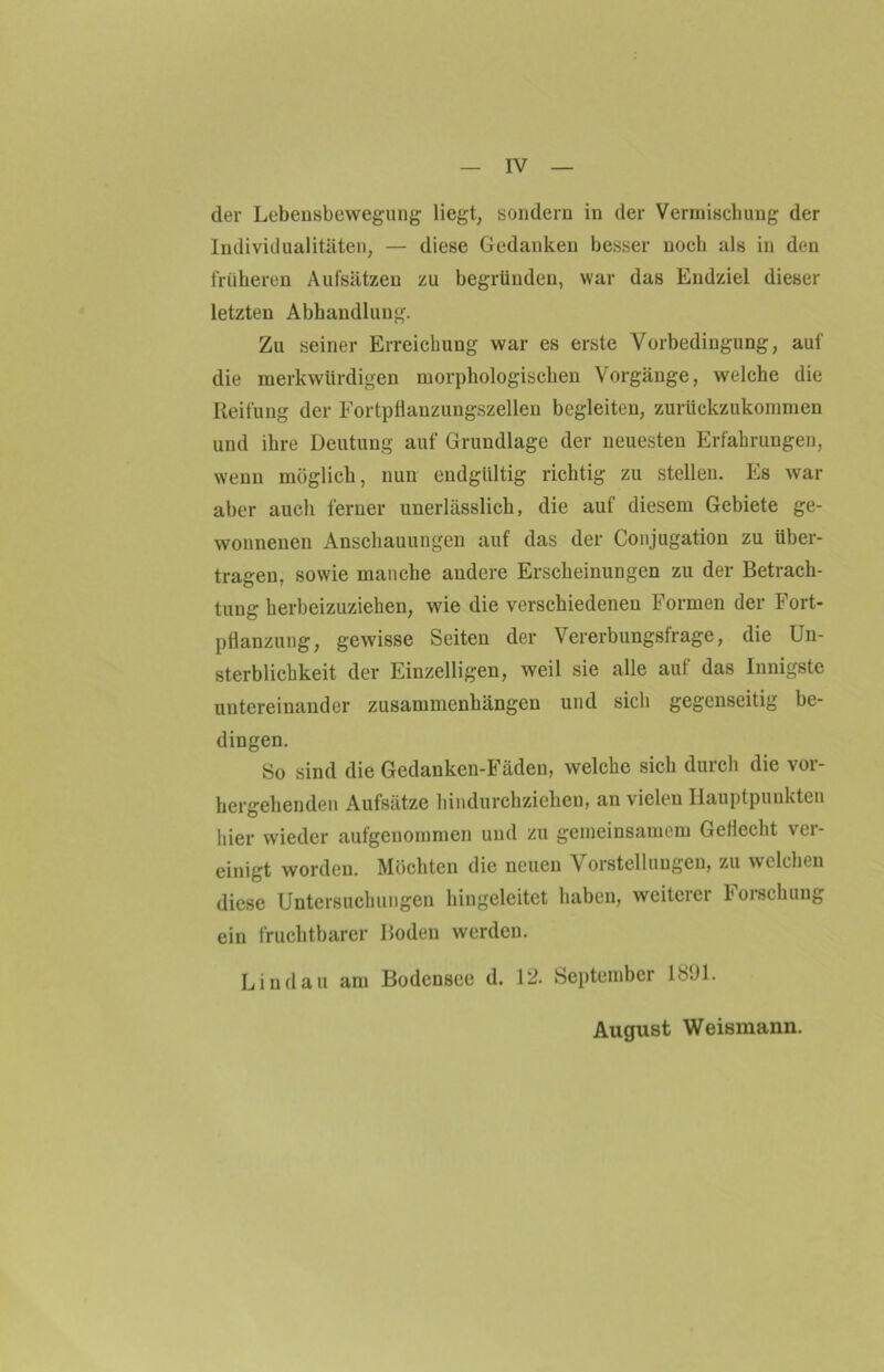 der Lebensbewegung liegt, sondern in der Vermischung der Individualitäten, — diese Gedanken besser noch als in den früheren Aufsätzen zu begründen, war das Endziel dieser letzten Abhandlung. Zu seiner Erreichung war es erste Vorbedingung, auf die merkwürdigen morphologischen Vorgänge, welche die Reifung der Fortpflauzungszellen begleiten, zurückzukommen und ihre Deutung auf Grundlage der neuesten Erfahrungen, wenn möglich, nun endgültig richtig zu stellen. Es war aber auch ferner unerlässlich, die auf diesem Gebiete ge- wonnenen Anschauungen auf das der Conjugation zu über- tragen, sowie manche andere Erscheinungen zu der Betrach- tung herbeizuziehen, wie die verschiedenen Formen der Fort- pflanzung, gewisse Seiten der Vererbungsfrage, die Un- sterblichkeit der Einzelligen, weil sie alle auf das Innigste untereinander Zusammenhängen und sich gegenseitig be- dingen. So sind die Gedanken-Fäden, welche sich durch die vor- hergehenden Aufsätze hindurchziehen, an vielen Hauptpunkten hier wieder aufgenommen und zu gemeinsamem Geflecht ver- einigt worden. Möchten die neuen Vorstellungen, zu welchen diese Untersuchungen hingeleitet haben, weiterer Forschung ein fruchtbarer Boden werden. Lindau am Bodensee d. 12. September 1SÜ1. August Weismann.