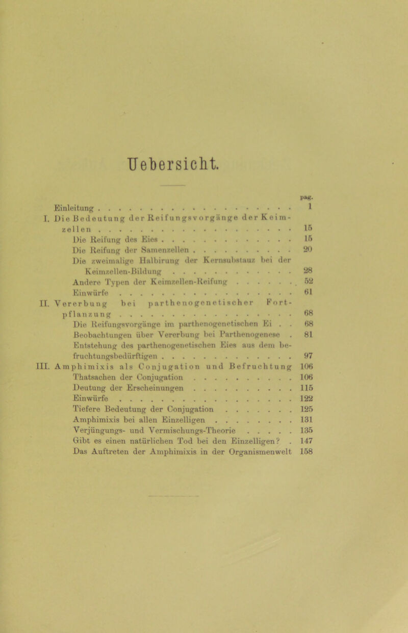 Uebersicht. P»K. Einleitung 1 T. DieBedeutung d e r Rei fun gs v n rgii nge der Keim- zellen 15 Die Reifung des Eies 15 Die Reifung der Samenzellen 20 Die zweimalige Halbirung der Kernsubstau/, bei der Keimzellen-Bildung 28 Andere Typen der Keimzellen-Reifung .52 Einwürfe 61 II. Vererbung bei p ar t h e no ge n e t i sch er Fort- pflanzung 68 Die Reifungsvorgänge im parthenogenetischen Ei . . 68 Beobachtungen über Vererbung bei Parthenogenese . 81 Entstehung des parthenogenetischen Eies aus dem be- fruchtungsbedürftigen 97 III. Araphimixis als Conjugation und Befruchtung 106 Thatsachen der Conjugation 106 Deutung der Erscheinungen 115 Einwürfe 122 Tiefere Bedeutung der Conjugation 125 Amphimixis bei allen Einzelligen 131 Verjüngungs- und Vermischungs-Theorie 135 Gibt es einen natürlichen Tod bei den Einzelligen? . 147 Das Auftreten der Amphimixis in der Organismenwelt 158