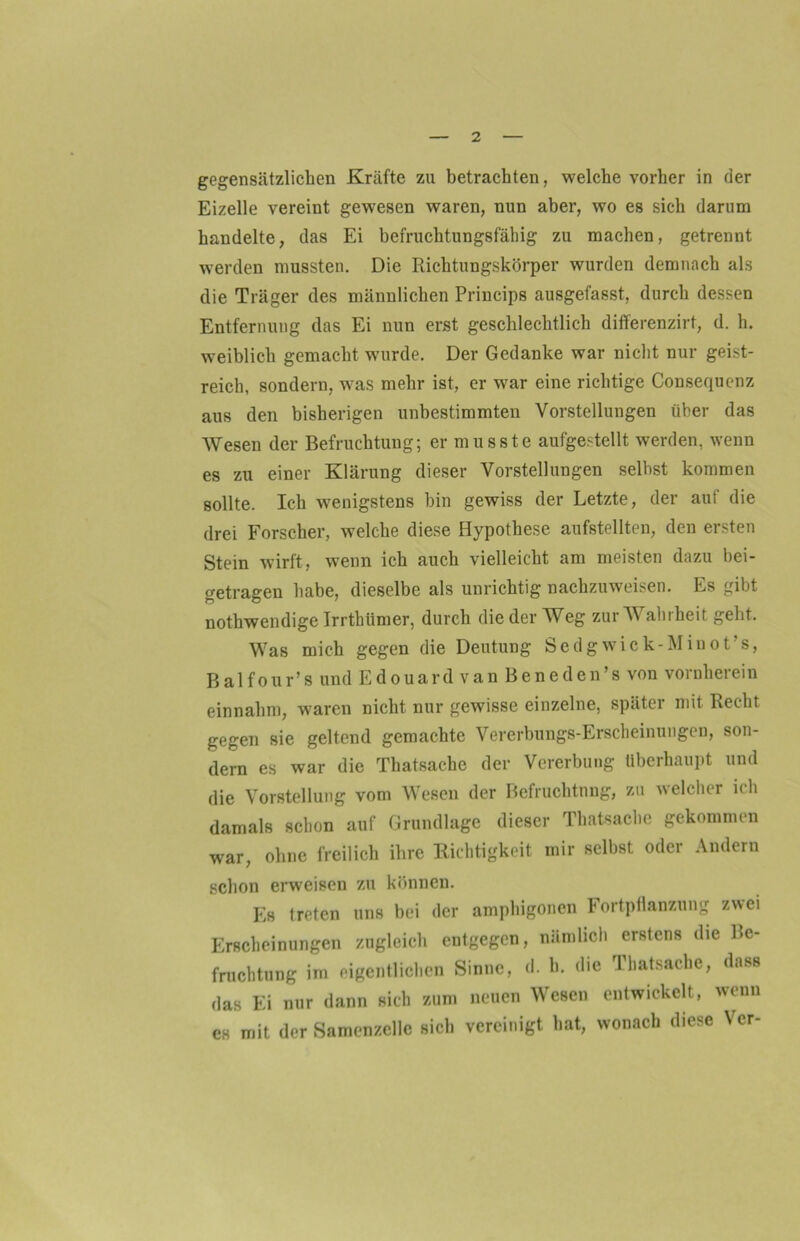 gegensätzlichen Kräfte zu betrachten, welche vorher in der Eizelle vereint gewesen waren, nun aber, wo es sich darum handelte, das Ei befruchtungsfähig zu machen, getrennt werden mussten. Die Richtungskörper wurden demnach als die Träger des männlichen Princips ausgefasst, durch dessen Entfernung das Ei nun erst geschlechtlich differenzirt, d. h. weiblich gemacht wurde. Der Gedanke war nicht nur geist- reich, sondern, was mehr ist, er war eine richtige Consequenz aus den bisherigen unbestimmten Vorstellungen über das Wesen der Befruchtung; er musste aufgestellt werden, wenn es zu einer Klärung dieser Vorstellungen selbst kommen sollte. Ich wenigstens bin gewiss der Letzte, der auf die drei Forscher, welche diese Hypothese aufstellten, den ersten Stein wirft, wenn ich auch vielleicht am meisten dazu bei- getragen habe, dieselbe als unrichtig nachzuweisen. Es gibt nothwendige Irrthümer, durch die der Weg zur W ahiheit geht. Was mich gegen die Deutung Sedgwick-Minot’s, Balfour’s und Edouard van Beneden’s von vornherein einnahm, waren nicht nur gewisse einzelne, später mit Recht gegen sie geltend gemachte Vererbungs-Erscheinungen, son- dern es war die Thatsache der Vererbung überhaupt und die Vorstellung vom Wesen der Befruchtung, zu welcher ich damals schon auf Grundlage dieser Thatsache gekommen war, ohne freilich ihre Richtigkeit mir selbst oder Andern schon erweisen zu können. Es treten uns bei der amphigonen Fortpflanzung zwei Erscheinungen zugleich entgegen, nämlich erstens die Be- fruchtung im eigentlichen Sinne, d. b. die Thatsache, dass das Ei nur dann sich zum neuen Wesen entwickelt, wenn es mit der Samenzelle sich vereinigt hat, wonach diese Vcr-