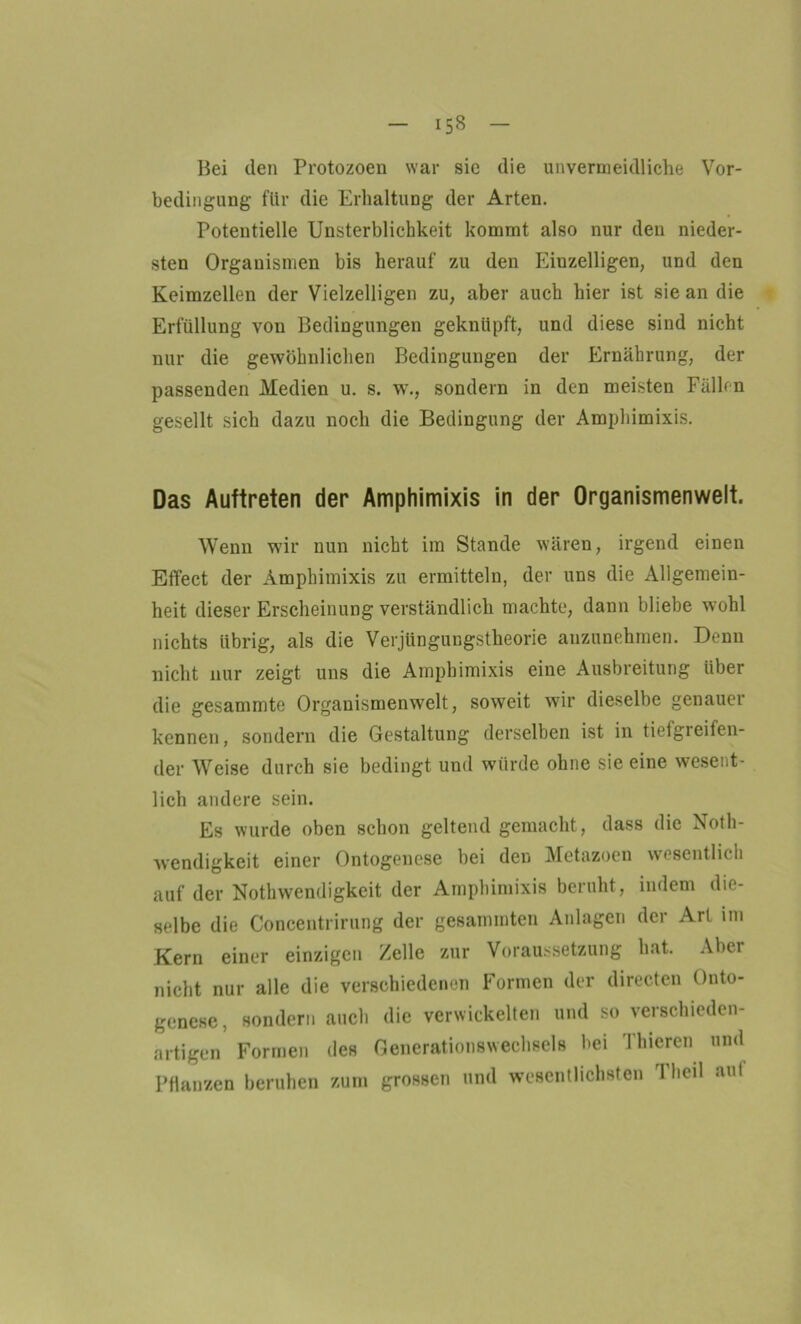 Bei den Protozoen war sie die unvermeidliche Vor- bedingung für die Erhaltung der Arten. Potentielle Unsterblichkeit kommt also nur den nieder- sten Organismen bis herauf zu den Einzelligen, und den Keimzellen der Vielzelligen zu, aber auch hier ist sie an die Erfüllung von Bedingungen geknüpft, und diese sind nicht nur die gewöhnlichen Bedingungen der Ernährung, der passenden Medien u. s. w., sondern in den meisten Fällen gesellt sich dazu noch die Bedingung der Amphimixis. Das Auftreten der Amphimixis in der Organismenwelt. Wenn wir nun nicht im Stande wären, irgend einen Effect der Amphimixis zu ermitteln, der uns die Allgemein- heit dieser Erscheinung verständlich machte, dann bliebe wohl nichts übrig, als die Verjüngungstheorie anzunehmen. Denn nicht nur zeigt uns die Amphimixis eine Ausbreitung über die gesammte Organismenwelt, soweit wir dieselbe genauer kennen, sondern die Gestaltung derselben ist in tiefgieifen- der Weise durch sie bedingt und würde ohne sie eine wesent- lich andere sein. Es wurde oben schon geltend gemacht, dass die Noth- wendigkeit einer Ontogenese bei deD Metazoen wesentlich auf der Nothwendigkeit der Amphimixis beruht, indem die- selbe die Concentrirung der gesammten Anlagen der Art im Kern einer einzigen Zelle zur Voraussetzung hat. Aber nicht nur alle die verschiedenen Formen der directen Onto- genese, sondern auch die verwickelten und so verschieden- artigen Formen des Generationswechsels bei Tluercn und Pflanzen beruhen zum grossen und wesentlichsten Tlieil auf