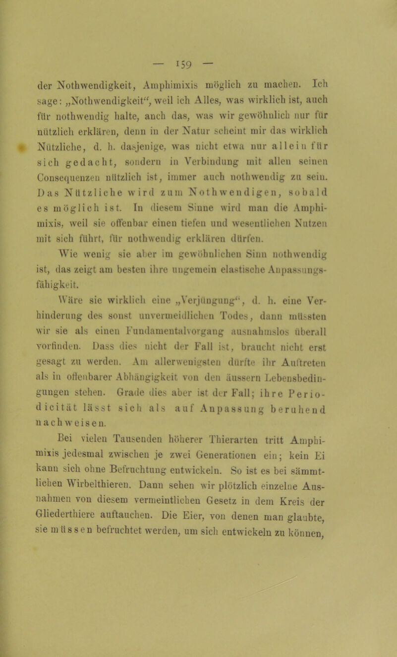 der Nothwendigkeit, Amphimixis möglich zu machen. Ich sage: „Nothwendigkeit“, weil ich Alles, was wirklich ist, auch für nothwendig halte, auch das, was wir gewöhnlich nur für nützlich erklären, denn in der Natur scheint mir das wirklich * Nützliche, d. h. dasjenige, was nicht etwa nur allein für sich gedacht, sondern in Verbindung mit allen seinen Consequenzen nützlich ist, immer auch nothwendig zu sein. D a s Nützliche wird z u m Not h wendigen, s o b a 1 d es möglich ist. In diesem Sinne wird man die Amphi- mixis, weil sie offenbar einen tiefen und wesentlichen Nutzen mit sich führt, für nothwendig erklären dürfen. Wie wenig sie aber im gewöhnlichen Sinn nothwendig ist, das zeigt am besten ihre ungemein elastische Anpassungs- fähigkeit. Wäre sie wirklich eine „Verjüngung“, d. h. eine Ver- hinderung des sonst unvermeidlichen Todes, dann müssten wir sie als einen Fundamentalvorgang ausnahmslos überall vorfinden. Dass dies nicht der Fall ist, braucht nicht erst gesagt zu werden. Am allerwenigsten dürfte ihr Auftreten als in otienbarer Abhängigkeit von den äussern Lebensbedin- gungen stehen. Grade dies aber ist der Fall; ihre Perio- dicität lässt sich als auf Anpassung beruhend nach weise n. Bei vielen Tausenden höherer Thierarten tritt Amphi- mixis jedesmal zwischen je zwei Generationen ein; kein Ei kann sich ohne Befruchtung entwickeln. So ist es bei sämmt- licken W irbelthieren. Dann sehen wir plötzlich einzelne Aus- nahmen von diesem vermeintlichen Gesetz in dem Kreis der Gliederthiere auftauchen. Die Eier, von denen man glaubte, sie müssen befruchtet werden, um sich entwickeln zu können,