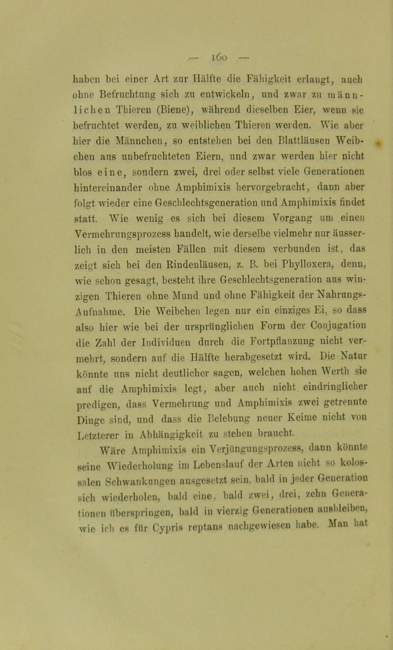 i6o haben bei einer Art zur Hälfte die Fähigkeit erlangt, auch ohne Befruchtung sich zu entwickeln, und zwar zu männ- lichen Thieren (Biene), während dieselben Eier, wenn sie befruchtet werden, zu weiblichen Thieren werden. Wie aber hier die Männchen, so entstehen bei den Blattläusen Weib- chen aus unbefruchteten Eiern, und zwar werden hier nicht blos eine, sondern zwei, drei oder selbst viele Generationen hintereinander ohne Ampliimixis hervorgebracht, dann aber folgt wieder eine Geschlechtsgeneration und Amphimixis findet statt. W7ie wenig es sich bei diesem Vorgang um einen Vermehrungsprozess handelt, wie derselbe vielmehr nur äusser- lich in den meisten Fällen mit diesem verbunden ist, das zeigt sich bei den Rindenläusen, z. ß. bei Phylloxera, denn, wie schon gesagt, besteht ihre Geschlechtsgeneration aus win- zigen Thieren ohne Mund und ohne Fähigkeit der Nahrungs- Aufnahme. Die Weibchen legen nur ein einziges Ei, so dass also hier wie bei der ursprünglichen Form der Conjugation die Zahl der Individuen durch die Fortpflanzung nicht ver- mehrt, sondern auf die Hälfte herabgesetzt wird. Die Natur könnte uns nicht deutlicher sagen, welchen hohen Werth sie auf die Amphimixis legt, aber auch nicht eindringlicher predigen, dass Vermehrung und Amphimixis zwei getrennte Dinge sind, und dass die Belebung neuer Keime nicht von Letzterer in Abhängigkeit zu stehen braucht. Wäre Amphimixis ein Verjüngungsprozess, dann könnte seine Wiederholung im Lebenslauf der Arten nicht so kolos- salen Schwankungen ausgesetzt sein, bald in jeder Genciation sich wiederholen, bald eine, bald zwei, drei, zehn Genera- tionen überspringen, bald in vierzig Generationen ausbleiben, wie ich es für Cypris reptans nachgewiesen habe. Man hat
