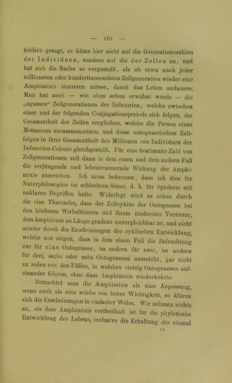 freilich gesagt, es käme hier nicht aut die Generationszahlen der Individuen, sondern auf die der Zellen an, und hat sich die Sache so vorgestellt, als ob etwa nach jeder millionsten oder hunderttausendsten Zellgeueration wieder eine Ampbimixis eintreten müsse, damit das Leben andauere. Man hat auch — wie oben schon erwähnt wurde — die „agamen“ Zellgenerationen der Infusorien, welche zwischen einer und der folgenden Conjugationsperiode sich folgen, der Gesammtheit dei Zellen verglichen, welche die Person eines Metazoous zusammeusetzeu, und diese ontogenetischen Zell- folgen in ihrer Gesammtheit den Millionen von Individuen der Infusorien-Colonie gleichgestellt. Für eine bestimmte Zahl von Zellgenerationen soll dann in dem einen und dem andern Fall die verjüngende und lebenernenernde Wirkung der Amphi- rnixm ausreichen. Ich muss bekennen, dass ich dies für Naturphilosophie im schlechten Sinne, d. h. für Spielerei mit unklaren Begriffen halte. Widerlegt wird es schon durch die eine Thatsache, dass der Zellcyklus der Ontogenese bei den höchsten Wirbelthieren und ihrem niedersten Vertreter, dem Amphioxus an Länge gradezu unvergleichbar ist, und nicht minder durch die Erscheinungen der cyklischen Entwicklung, welche uns zeigen, dass in dem einen Fall die Befruchtung nur für eine Ontogenese, im andern für zwei, im andern für drei, sechs oder zehn Ontogenesen ausreicht, gar nicht zu reden von den Fällen, in welcheu vierzig Ontogenesen auf- einander folgten, ohne dass Ampbimixis wiederkehrte. Betrachtet man die Ampbimixis als eine Anpassung wenn auch als eine solche von hoher Wichtigkeit, so klären sich die Erscheinungen in einfacher Weise. Wir nehmen nichts an, als dass Ampbimixis vorteilhaft ist für die phyletische Entwicklung des Lebens, inclusive die Erhaltung der einmal