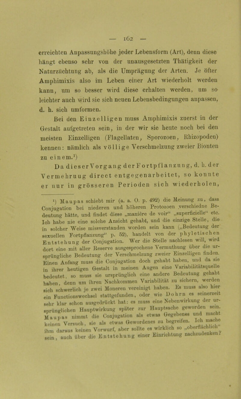IÖ2 erreichten Anpassungshöhe jeder Lebensform (Art), denn diese hängt ebenso sehr von der unausgesetzten Thätigkeit der Naturzüchtung ab, als die Umprägung der Arten. Je öfter Amphimixis also im Leben einer Art wiederholt werden kann, um so besser wird diese erhalten werden, um so leichter auch wird sie sich neuen Lebensbedingungen anpassen, d. h. sieh umformen. Bei den Einzelligen muss Amphimixis zuerst in der Gestalt aufgetreten sein, in der wir sie heute noch bei den meisten Einzelligen (Flagellaten, Sporozoen, Rhizopoden) kennen: nämlich als vö 11 ige Verschmelzung zweier Bionten zu ein em.1) Da dieser Vorgang der Fortpflanzung, d. h. der Vermehruug direct entgegen arbeitet, so konnte er nur in grösseren Perioden sich wiederholen, i) Maupas schiebt mir (a. a. 0. p. 492) die Meinung zu, dass Conjugation bei niederen und höheren Protozoen verschiedne Be- deutung hätte, und findet diese „maniere de voir“ „superficielle etc. Ich habe nie eine solche Ansicht gehabt, und die einzige Stelle, die in solcher Weise missverstanden worden sein kann („Bedeutung der sexuellen Fortpflanzung p. 52), handelt von der phyletischen Entstehung der Conjugation. Wer die Stelle nachlesen will, wird dort eine mit aller Keserve ausgesprochene Vermuthung über die ur- sprüngliche Bedeutung der Verschmelzung zweier Einzelligen finden. Einen Anfang muss die Conjugation doch gehabt haben, und da sie in ihrer heutigen Gestalt in meinen Augen eine Variabilitätsquelle bedeutet, so muss sie ursprünglich eine andere Bedeutung gehabt haben, denn um ihren Nachkommen Variabilität zu sichern, werden sich schwerlich je zwei Moneren vereinigt haben. Es muss also hier ein Functionswechsel stattgefunden, oder wie Dolirn es seinerzeit sehr klar schon ausgedrückt hat: es muss eine Nebenwirkung der ur- sprünglichen Hauptwirkung später zur Hauptsache geworden sein. Maupas nimmt die Conjugation als etwas Gegebenes und macht keinen Versuch, .io sis etw« «»wordene, su begmfen. Iel, m«=h. ihm daraus keinen Vorwurf, aber sollte cs wirklich so -oberflächlich «ein, auch über die Entstehung einer Einrichtung nachzudenkeni