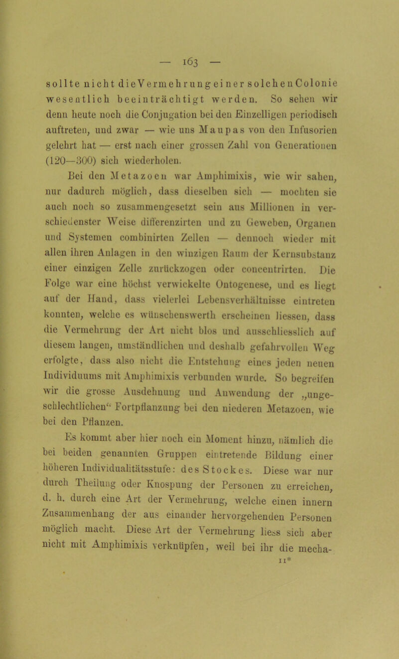 sollte nicht dieVe r m eh rungeiner solchen Colo nie wesentlich beeinträchtigt werden. So sehen wir denn heute noch die Conjugation bei den Einzelligen periodisch auftreten, und zwar — wie uns Maupas von den Infusorien gelehrt hat — erst nach einer grossen Zahl von Generationen (120—300) sich wiederholen. Bei den Metazoen war Amphimixis, wie wir sahen, nur dadurch möglich, dass dieselben sich — mochten sie auch noch so zusammengesetzt sein aus Millionen in ver- schiedenster Weise differenzirten und zu Geweben, Organen und Systemen combinirten Zellen — dennoch wieder mit allen ihren Anlagen in den winzigen Raum der Kernsubstanz einer einzigen Zelle znrückzogen oder conceutrirten. Die Folge war eine höchst verwickelte Ontogenese, und es liegt aut der Iland, dass vielerlei Lebensverhältnisse eintreten konnten, welche es wünsehenswerth erscheinen liessen, dass die Vermehrung der Art nicht blos und ausschliesslich auf diesem langen, umständlichen und deshalb gefahrvollen Weg erfolgte, dass also nicht die Entstehung eines jeden neuen Individuums mit Amphimixis verbunden wurde. So begreifen wir die grosse Ausdehnung und Anwendung der .,unge- schlechtlichen“ Fortpflanzung bei den uiedereu Metazoen, wie bei den Pflanzen. Es kommt aber hier noch ein Moment hinzu, nämlich die bei beiden genannten Gruppen eintretende Bildung einer höheren Individualitätsstufe: desStockes. Diese war nur durch Theiluug oder Knospung der Personen zu erreichen, d. h. durch eine Art der Vermehrung, welche einen innern Zusammenhang der aus einander hervorgehenden Personen möglich macht. Diese Art der Vermehrung liess sich aber nicht mit Amphimixis verknüpfen, weil bei ihr die mecha- 11*