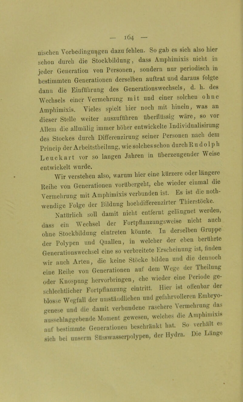 machen Vorbedingungen dazu fehlen. So gab es sich also hier schon durch die Stockbildung, dass Amphimixis nicht in jeder Generation von Personen, sondern nur periodisch in bestimmten Generationen derselben auftrat und daraus folgte dann die Einführung des Generationswechsels, d. h. des Wechsels einer Vermehrung mit und einer solchen ohne Amphimixis. Vieles spielt hier noch mit hinein, was an dieser Stelle weiter auszuführen überflüssig wäre, so vor Allem die allmälig immer höher entwickelte Individualisirung des Stockes durch Differenzirung seiner Personen nach dem Priucip der Arbeitsteilung, wie solches schon durch Rudolph Leuckart vor so langen Jahren in überzeugender Weise entwickelt wurde. Wir verstehen also, warum hier eine kürzere oder längeire Reihe von Generationen vorübergeht, ehe wieder einmal die Vermehrung mit Amphimixis verbunden ist. Es ist die not- wendige Folge der Bildung hochdifferenzirter Thierstücke. Natürlich soll damit nicht entfernt geläugnet werden, dass ein Wechsel der Fortpflanzungsweise nicht ^ auch ohne Stockbildung eintreten könnte. In derselben Gruppe der Polypen und Quallen, in welcher der eben berührte Generationswechsel eine so verbreitete Erscheinung ist, linden wir auch Arten, die keine Stöcke bilden und die dennoch eine Reihe von Generationen auf dem Wege der Theilung oder Knospung hervorbringen, ehe wieder eine Periode ge- schlechtlicher Fortpflanzung eiutritt. Hier ist oflenbar der blosse Wegfall der umständlichen und gefahrvolleren Em >ryo- genese und die damit verbundene raschere Vermehrung das ausschlaggebende Moment gewesen, welches die Amphimixis auf bestimmte Generationen beschränkt hat. So 'erhi 1 c «ich bei unserm Süsswasserpolypcn, der Hydra. Die ange