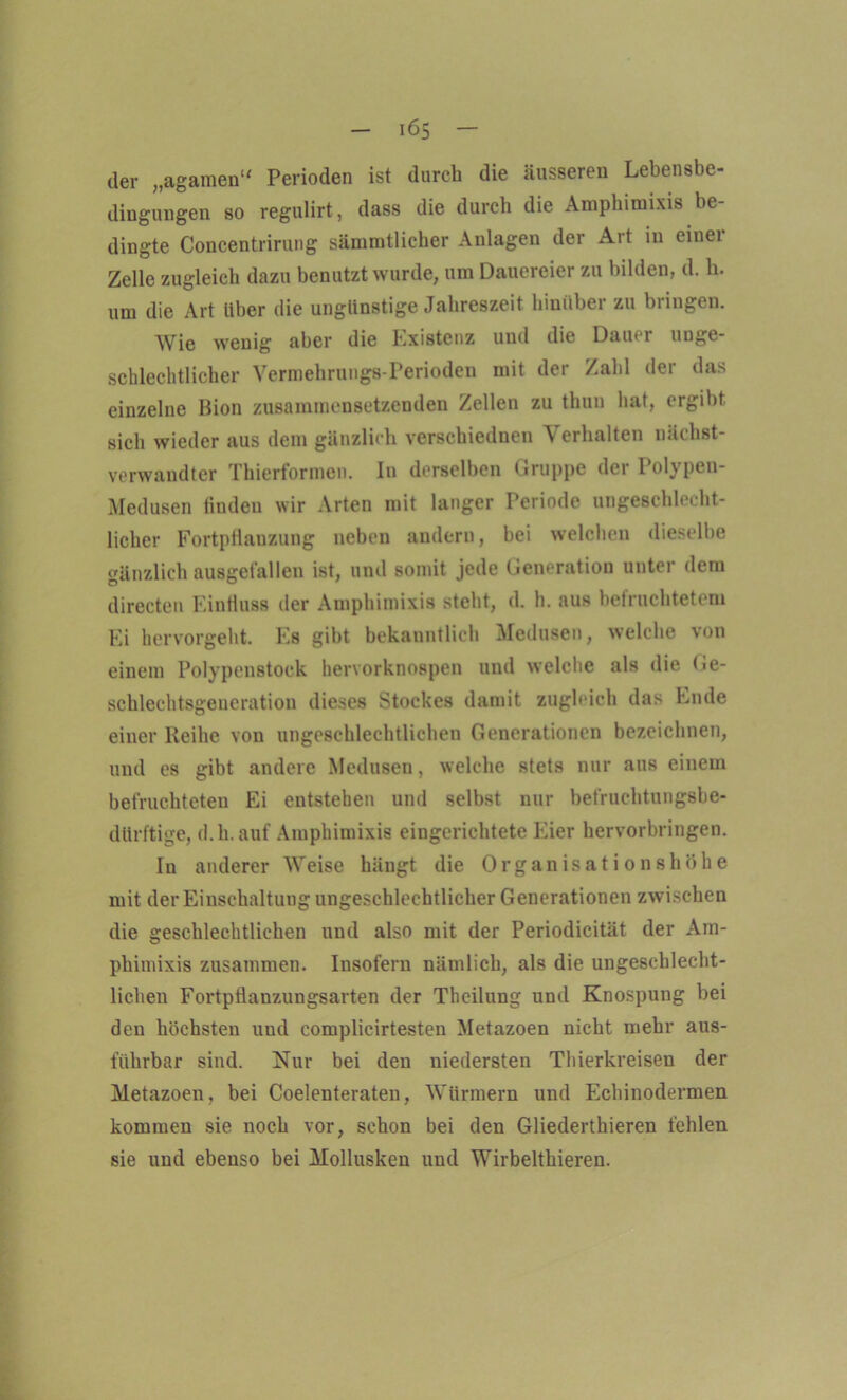 der „agamen“ Perioden ist durch die äusseren Lebensbe- dingungen so regulirt, dass die durch die Amphimixis be- dingte Concentrirung sämmtlicher Anlagen der Art in einei Zelle zugleich dazu benutzt wurde, um Dauereier zu bilden, d. h. um die Art Uber die ungünstige Jahreszeit hinüber zu bringen. Wie wenig aber die Existenz und die Dauer unge- schlechtlicher Vermehrungs-Perioden mit der Zahl der das einzelne Bion zusammensetzenden Zellen zu thuu hat, ergibt sich wieder aus dem gänzlich versehiednen A erhalten nächst- verwandter Thierformen. In derselben Gruppe der Polypen- Medusen finden wir Arten mit langer Periode ungeschlecht- licher Fortpflanzung neben andern, bei welchen dieselbe Gänzlich ausgefallen ist, und somit jede Generation unter dem directen Einfluss der Amphimixis steht, d. h. aus befruchtetem Ei hervorgeht. Es gibt bekanntlich Medusen, welche von einem Polypenstock hervorknospen und welche als die Ge- schlechtsgeueration dieses Stockes damit zugleich das Ende einer Reihe von ungeschlechtlichen Generationen bezeichnen, und es gibt andere Medusen, welche stets nur aus einem befruchteten Ei entstehen und selbst nur befruchtungsbe- dürftige, d.h. auf Amphimixis eingerichtete Eier hervorbringen. In anderer Weise hängt die Organisationshöhe mit der Einschaltung ungeschlechtlicher Generationen zwischen die geschlechtlichen und also mit der Periodicität der Am- phimixis zusammen. Insofern nämlich, als die ungeschlecht- lichen Fortpflanzungsarten der Theilung und Knospung bei den höchsten und complicirtesten Metazoen nicht mehr aus- führbar sind. Nur bei den niedersten Thierkreisen der Metazoen, bei Coelenteraten, Würmern und Echinodermen kommen sie noch vor, schon bei den Gliederthieren fehlen sie und ebenso bei Mollusken und Wirbelthieren.
