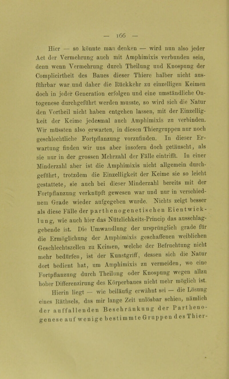 ^66 Hier — so könnte man denken — wird nun also jeder Act der Vermehrung auch mit Amphimixis verbunden sein, denn wenn Vermehrung durch Theilung und Knospung der Complicirtheit des Baues dieser Thiere halber nicht aus- führbar war und daher die Rückkehr zu einzelligen Keimen doch in jeder Generation erfolgen und eine umständliche On- togenese durchgeführt wrerden musste, so wird sich die Natur den Vortheil nicht haben entgehen lassen, mit der Einzellig- keit der Keime jedesmal auch Amphimixis zu verbinden. Wir müssten also erwarten, in diesen Thiergruppen nur noch geschlechtliche Fortpflanzung vorzufinden. In dieser Er- wartung finden wir uns aber insofern doch getäuscht, als sie nur in der grossen Mehrzahl der Fälle eintrifft. In einer Minderzahl aber ist die Amphimixis nicht allgemein durch- geführt, trotzdem die Einzelligkeit der Keime sie so leicht gestattete, sie auch bei dieser Minderzahl bereits mit der Fortpflanzung verknüpft gewesen war und nur in versehied- nem Grade wieder aufgegeben wurde. Nichts zeigt besser als diese Fälle der parthe nogenetischen Ei ent Wick- lung, w7ie auch hier das Nützlichkeits-Princip das ausschlag- gebende ist. Die Umwandlung der ursprünglich grade für die Ermöglichung der Amphimixis geschaffenen weiblichen Geschlechtszellen zu Keimen, welche der Befruchtung nicht mehr bedürfen, ist der Kunstgriff, dessen sich die Natur dort bedient hat, um Amphimixis zu vermeiden, wo eine Fortpflanzung durch Theilung oder Knospung wegen allzu hoher Differenzirung des Körperbaues nicht mehr möglich ist. Hierin liegt — wie beiläufig erwähnt sei — die Lösung eines Räthsels, das mir lange Zeit unlösbar schien, nämlich der auffallenden Beschränkung der Partheno- genese auf wenige bestimmte Gruppen desTlncr-