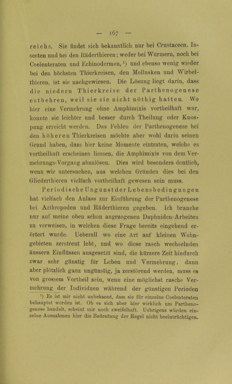 reichs. Sie findet sich bekanntlich nur bei Crustaceen, In- secten und bei den Räderthieren; weder bei Würmern, noch bei Coelenteraten und Echinodermen,*) und ebenso wenig wieder bei den höchsten Thierkreisen, den Mollusken uud Wirbel- thieren, ist sie nachgewiesen. Die Lösung liegt darin, dass die nie dem Thier kreise der Parthenogenese entbehren, weil sie sie nicht nöthig hatten. Wo hier eine Vermehrung ohne Amphimixis vortheilhaft war, konnte sie leichter und besser durch Theilung oder Knos- pung erreicht werden. Das Kehlen der Parthenogenese bei den höheren Thierkreisen möchte aber wohl darin seinen Grund haben, dass hier keine Momente eintraten, welche es vortheilhaft erscheinen Hessen, die Amphimixis von dem Ver- mehrungs-Vorgang abzulösen. Dies wird besonders deutlich, wenn wir untersuchen, aus welchen Gründen dies bei den Gliederthieren vielfach vortheilhaft gewesen sein muss. Per indische Ungunst der Lebensbedingungen hat vielfach den Anlass zur Einführung der Parthenogenese bei Arthropoden und Räderthieren gegeben. Ich brauche nur auf meine oben schon angezogenen Daphniden-Arbeiten zu verweisen, in welchen diese Erage bereits eingehend er- örtert wurde. Ueberall wo eine Art auf kleinen Wohn- gebieten zerstreut lebt, und wo diese rasch wechselnden äussern Einflüssen ausgesetzt sind, die kürzere Zeit hindurch zwar sehr günstig für Leben und Vermehrung, dann aber plötzlich ganz ungünstig, ja zerstörend werden, muss es von grossem Vortheil sein, wenn eine möglichst rasche Ver- mehrung der Individuen während der günstigen Perioden *) Es ist mir nicht unbekannt, dass sie für einzelne Coelenteraten behauptet worden ist. Ob es sich aber hier wirklich um Partheno- genese handelt, scheint mir noch zweifelhaft. Uebrigens würden ein- zelne Ausnahmen hier die Bedeutung der Regel nicht beeinträchtigen.