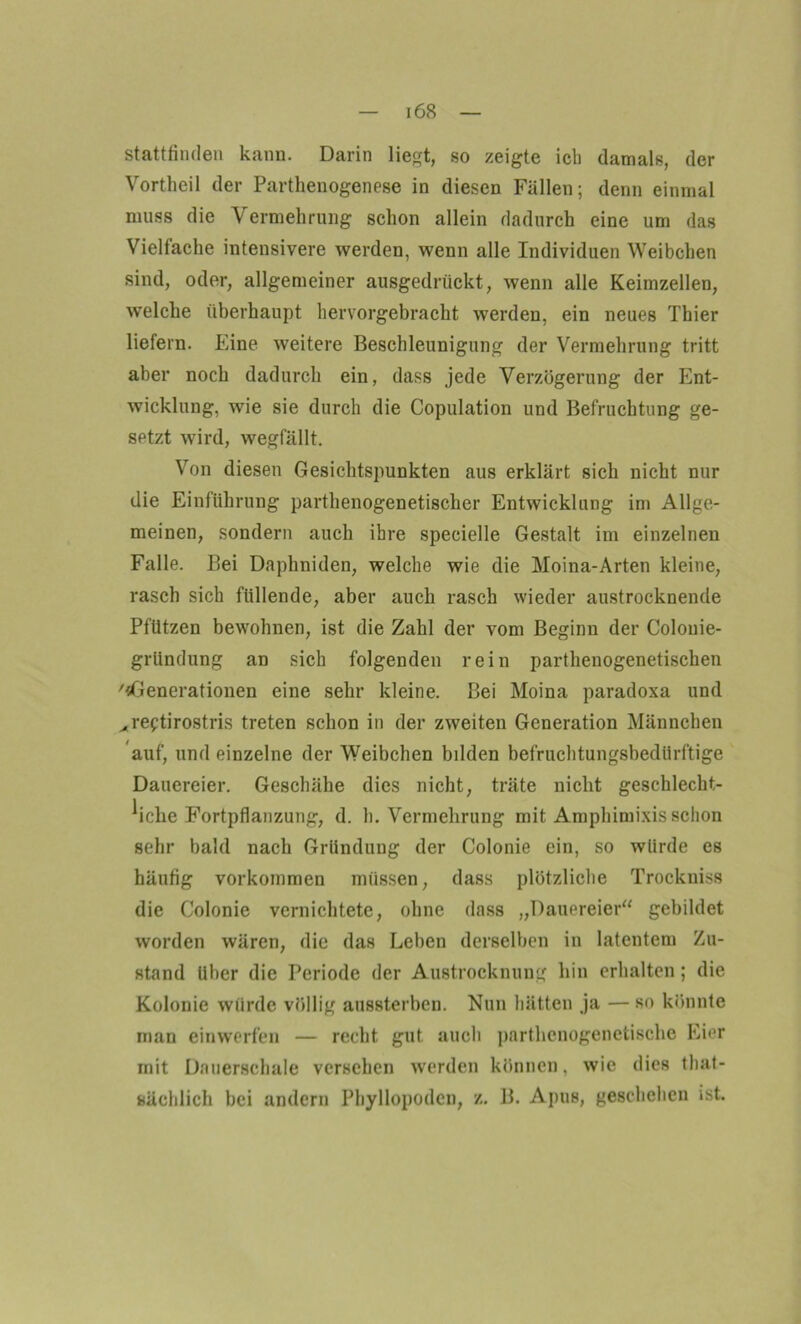 Stattfinden kann. Darin liegt, so zeigte ich damals, der Vortheil der Parthenogenese in diesen Fällen; denn einmal muss die Vermehrung schon allein dadurch eine um das Vielfache intensivere werden, wenn alle Individuen Weibchen sind, oder, allgemeiner ausgedrückt, wenn alle Keimzellen, welche überhaupt hervorgebracht werden, ein neues Thier liefern. Eine weitere Beschleunigung der Vermehrung tritt aber noch dadurch ein, dass jede Verzögerung der Ent- wicklung, wie sie durch die Copulation und Befruchtung ge- setzt wird, wegfällt. Von diesen Gesichtspunkten aus erklärt sich nicht nur die Einführung parthenogenetischer Entwicklung im Allge- meinen, sondern auch ihre speeielle Gestalt im einzelnen Falle. Bei Daphniden, welche wie die Moina-Arten kleine, rasch sich füllende, aber auch rasch wieder austrocknende Pfützen bewohnen, ist die Zahl der vom Beginn der Colouie- gründung an sich folgenden rein parthenogenetischen '«Generationen eine sehr kleine. Bei Moina paradoxa und „reftirostris treten schon in der zweiten Generation Männchen auf, und einzelne der Weibchen bilden befruchtungsbedürftige Dauereier. Geschähe dies nicht, träte nicht geschlecht- liche Fortpflanzung, d. h. Vermehrung mit Amphimixisschon sehr bald nach Gründung der Colonie ein, so würde es häufig Vorkommen müssen, dass plötzliche Trockniss die Colonie vernichtete, ohne dass „Dauereier“ gebildet worden wären, die das Leben derselben in latentem Zu- stand über die Periode der Austrocknung hin erhalten; die Kolonie würde völlig aussterben. Nun hätten ja — so könnte man einwerfen — recht gut auch parthenogenetische Eier mit Dauerschale versehen werden können, wie dies that- sächlich bei andern Phyllopodcn, z. B. Apus, geschehen ist.