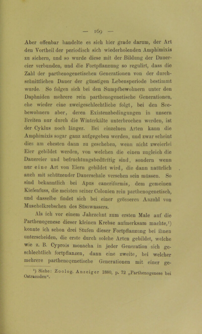 Aber offenbar handelte es sieb liier grade darum, der Art den Vortheil der periodisch sich wiederholenden Amphimixis zu sichern, und so wurde diese mit der Bildung der Dauer- eier verbunden, und die Fortpflanzung so regulirt, dass die Zahl der parthenogenetischen Generationen von der durch- schnittlichen Dauer der günstigen Lebensperiode bestimmt wurde. So folgen sich bei den Sumpfbewohnern unter den Daphniden mehrere rein partbenogenetische Generationen, ehe wieder eine zweigeschlechtliche folgt, bei den Soe- bewohnern aber, deren Existenzbedingungen in unsern Breiten nur durch die Winterkälte unterbrochen werden, ist der Cyklus noch länger. Bei einzelnen Arten kann die Amphimixis sogar ganz aufgegeben werden, und zwar scheint dies am ehesten dann zu geschehen, wenn nicht zweierlei Eier gebildet werden, von welchen die einen zugleich die Dauereier und befruchtungsbedürftig sind, sondern wenn nur eine Art von Eiern gebildet wird, die dann natürlich auch mit schützender Dauerschale versehen sein müssen. So sind bekanntlich bei Apus cancriformis, dem gemeinen Kiefenfuss, die meisten seiner Colonien rein parthenogenetisch, und dasselbe findet sich bei einer grösseren Anzahl von Muschelkrebschen des Süsswassers. Als ich vor einem Jahrzehnt zum ersten Male auf die Parthenogenese dieser kleinen Krebse aufmerksam machte,1) konnte ich schon drei Stufen dieser Fortpflanzung bei ihnen unterscheiden, die erste durch solche Arten gebildet, welche wie z. B. Cyprois monacha in jeder Generation sich ge- schlechtlich tortpflanzen, dann eine zweite, bei welcher mehrere parthenogenetische Generationen mit einer ge- >) Siehe: Zoolog. Anzeiger 1880, p. 72 „Parthenogenese bei Ostracoden“.