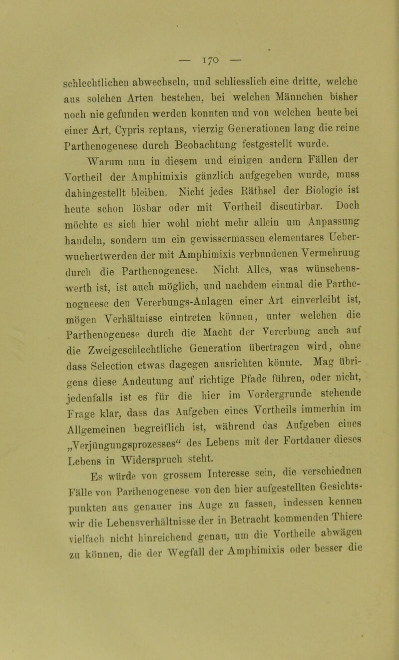 schlechtlichen abwechseln, und schliesslich eine dritte, welche aus solchen Arten bestehen, bei welchen Männchen bisher noch nie gefunden werden konnten und von welchen heute bei einer Art, Cypris reptans, vierzig Generationen lang die reine Parthenogenese durch Beobachtung festgestellt wurde. Warum nun in diesem und einigen andern Fällen der Vortheil der Amphimixis gänzlich aufgegeben wurde, muss dahingestellt bleiben. Nicht jedes Räthsel der Biologie ist heute schon lösbar oder mit Vortheil discutirbar. Doch möchte es sich hier wohl nicht mehr allein um Anpassung handeln, sondern um ein gewissermassen elementares Ueber- wuchertwerden der mit Amphimixis verbundenen Vermehrung durch die Parthenogenese. Nicht Alles, was wünschens- wert!] ist, ist auch möglich, und nachdem einmal die Parthe- nogneese den Vererbungs-Anlagen einer Art einverleibt ist, mögen Verhältnisse eintreten können, unter welchen die Parthenogenese durch die Macht der Vererbung auch auf die Zweigeschlechtliche Generation übertragen wird, ohne dass Selection etwas dagegen ausrichten könnte. Mag übri- gens diese Andeutung auf richtige Pfade führen, oder nicht, jedenfalls ist es für die hier im Vordergründe stehende Frage klar, dass das Aufgeben eines Vortheils immerhin im Allgemeinen begreiflich ist, während das Aufgeben eines „Verjüngungsprozesses“ des Lebens mit der Fortdauer dieses Lebens in Widerspruch steht. Es würde von grossem Interesse sein, die verschiednen Fälle von Parthenogenese von den hier aufgestellten Gesichts- punkten aus genauer ins Auge zu fassen, indessen kennen wir die Lebensverhältnisse der in Betracht kommenden Thiere vielfach nicht hinreichend genau, um die Vortheile abwägen zu können, die der Wegfall der Amphimixis oder besser die
