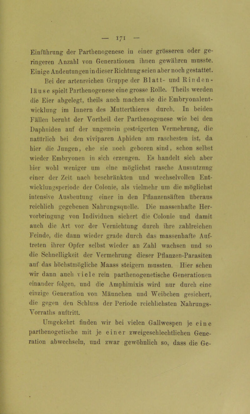 Einführung der Parthenogenese in einer grösseren oder ge- ringeren Anzahl von Generationen ihnen gewähren musste. Einige Andeutungen in dieser Richtung seien aber noch gestattet. Bei der artenreichen Gruppe der Blatt- und Rin den - lause spielt Parthenogenese eine grosse Rolle. Theils werden die Eier abgelegt, theils auch machen sie die Embryonalent- wicklung im Innern des Mutterthieres durch. In beiden Fällen beruht der Vortheil der Parthenogenese wie bei den Daplmiden auf der ungemein gesteigerten Vermehrung, die natürlich bei den viviparen Aphiden am raschesten ist, da hier die Jungen, ehe sie noch geboren sind, schon selbst wieder Embryonen in sich erzeugen. 10s handelt sich aber hier wohl weniger um eine möglichst rasche Ausnutzung einer der Zeit nach beschränkten und wechselvollen Ent- wicklungsperiode der Colonie, als vielmehr um die möglichst intensive Ausbeutung einer in den PHanzensäften überaus reichlich gegebenen Nahrungsquclle. Die massenhafte Her- vorbringung von Individuen sichert die Colonie und damit auch die Art vor der Vernichtung durch ihre zahlreichen Feinde, die dann wieder grade durch das massenhafte Auf- treten ihrer Opfer selbst wieder an Zahl wachsen und so die Schnelligkeit der Vermehrung dieser PHanzen-Parasiten auf das höchstmögliche Maass steigern mussten. Hier sehen wir dann auch viele rein parthenogenetische Generationen einander folgen, und die Amphimixis wird nur durch eine einzige Generation von Männchen und Weibchen gesichert, die gegen den Schluss der Periode reichlichsten Nahrungs- Vorraths auftritt. Umgekehrt finden wir bei vielen Gallwespen je eine parthenogetisehe mit je einer zweigeschlechtlichen Gene- ration abwechseln, und zwar gewöhnlich so, dass die Ge-