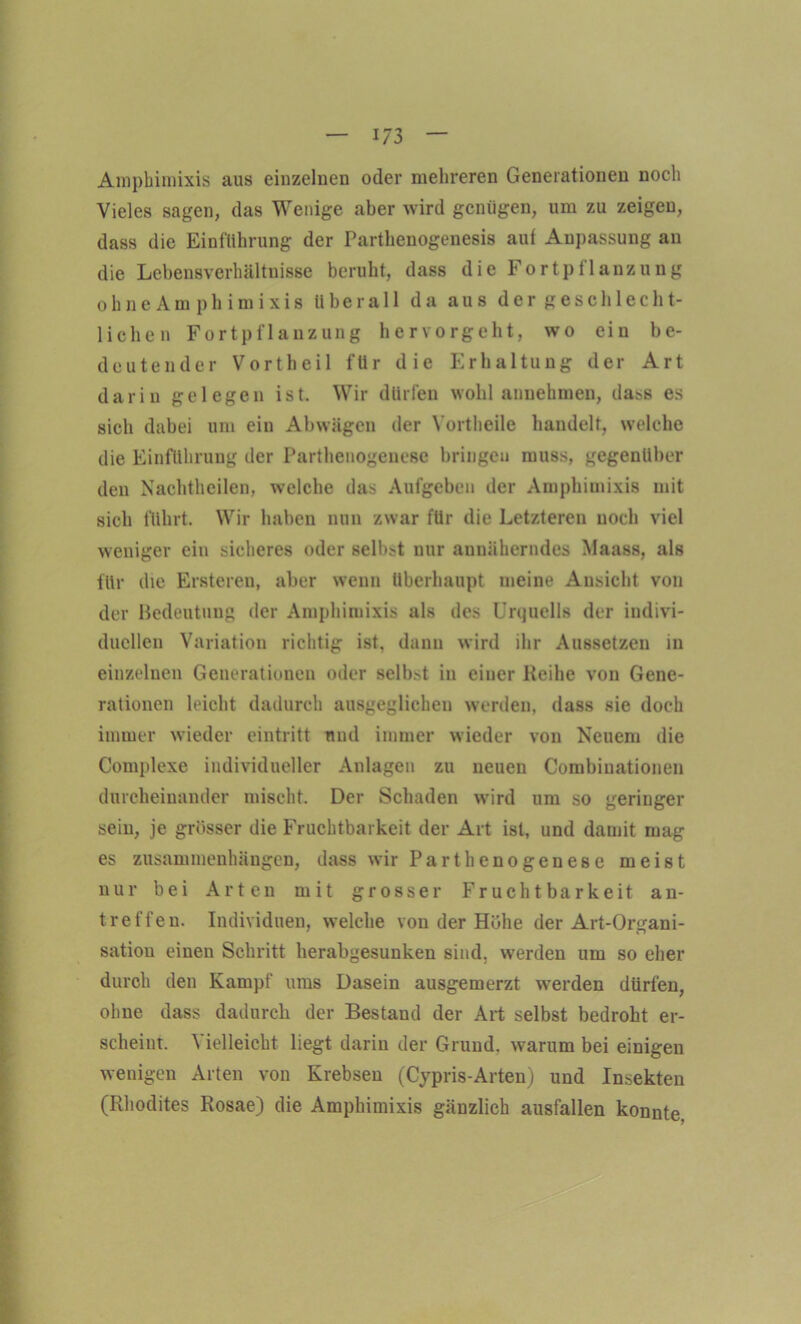 Amphimixis aus einzelnen oder mehreren Generationen noch Vieles sagen, das Wenige aber wird genügen, um zu zeigen, dass die Einführung der Parthenogenesis aut Anpassung an die Lebensverhältnisse beruht, dass die Fortpflanzung ohneAmphimixis überall da aus der geschlecht- lichen Fortpflanzung hervorgeht, wo ein be- deutender Vortheil für die Erhaltung der Art darin gelegen ist. Wir dürfen wohlannehmen, da^s es sich dabei um ein Abwägen der Vortheile handelt, welche die Einführung der Parthenogenese bringen muss, gegenüber den Nachtheilen, welche das Aufgeben der Amphimixis mit sich führt. Wir haben nun zwar für die Letzteren noch viel weniger ein sicheres oder selbst nur annäherndes Maass, als für die Ersteren, aber wenn überhaupt meine Ansicht von der Bedeutung der Amphimixis als des Urquells der indivi- duellen Variation richtig ist. dann wird ihr Aussetzen in einzelnen Generationen oder selbst in einer Keihe von Gene- rationen leicht dadurch ausgeglichen werden, dass sie doch immer wieder eintritt mul immer wieder von Neuem die Complexe individueller Anlagen zu neuen Combiuationen durcheinander mischt. Der Schaden wird um so geringer sein, je grösser die Fruchtbarkeit der Art ist, und damit mag es Zusammenhängen, dass wir Parthenogenese meist nur bei Arten mit grosser Fruchtbarkeit an- treffen. Individuen, welche von der Höhe der Art-Onrani- sation einen Schritt herabgesunken sind, werden um so eher durch den Kampf ums Dasein ausgemerzt werden dürfen, ohne dass dadurch der Bestand der Art selbst bedroht er- scheint. \ ielleicht liegt darin der Grund, warum bei einigen wenigen Arten von Krebsen (Cypris-Arten) und Insekten (Rhodites Rosae) die Amphimixis gänzlich ausfallen konnte,