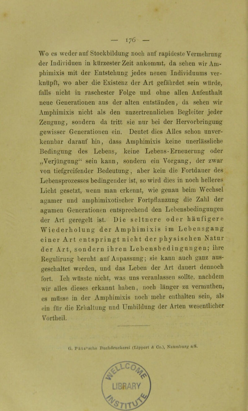 Wo es weder auf Stockbildung noch auf rapideste Vermehrung der Individuen in kürzester Zeit ankommt, da sehen wir Am- phimixis mit der Entstehung jedes neuen Individuums ver- knüpft, wo aber die Existenz der Art gefährdet sein würde, falls nicht in raschester Folge und ohne allen Aufenthalt neue Generationen aus der alten entständen, da sehen wir Amphimixis nicht als den unzertrennlichen Begleiter jeder Zeugung, sondern da tritt sie nur bei der Hervorbringung gewisser Generationen ein. Deutet dies Alles schon unver- kennbar darauf hin, dass Amphimixis keine unerlässliche Bedingung des Lebens, keine Lebens-Erneuerung oder „Verjüngung“ sein kann, sondern ein Vorgang, der zwar von tiefgreifender Bedeutung, aber kein die Fortdauer des Lebensprozesses bedingender ist, so wird dies in noch helleres Licht gesetzt, wenn man erkennt, wie genau beim Wechsel agamer und amphimixotischer Fortpflanzung die Zahl der agamen Generationen entsprechend den Lebensbedingungen der Art geregelt ist. Die seltnere oder häufigere Wiederholung der Amphimixis im Lebensgang einer Art entspringt nicht der physischen Natur der Art, sondern ihren Lebensbedingungen; ihre Regulirung beruht auf Anpassung; sie kann auch ganz aus- geschaltet werden, und das Leben der Art dauert dennoch fort. Ich wüsste nicht, was uns veranlassen sollte, nachdem wir alles dieses erkannt haben, noch länger zu vermuthen, es müsse in der Amphimixis noch mehr enthalten sein, als rin für die Erhaltung und Umbildung der Arten wesentlicher Vortheil. 0. Pikt*’stlie Tluchdruekoroi (T.ipport <t Co.), Naumburg aS.
