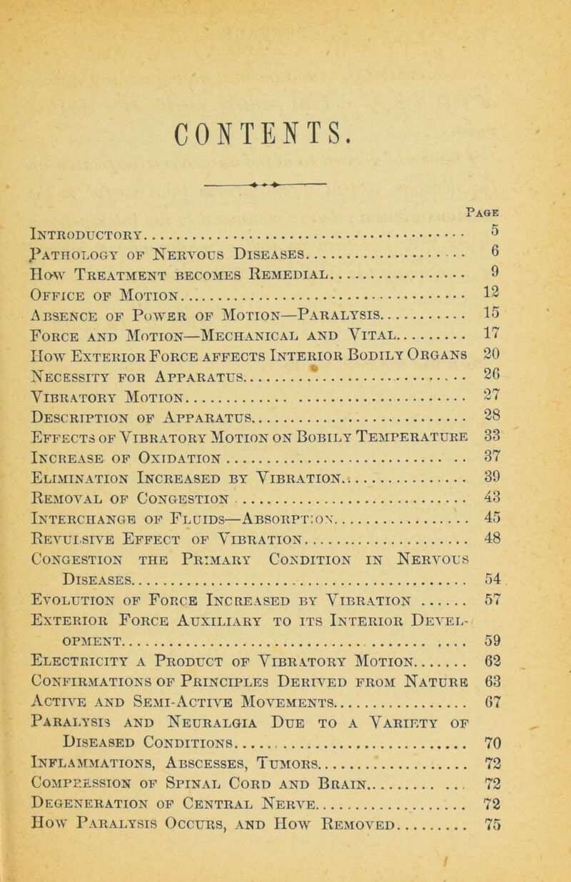 COJfTENTS Page Introductory ^ Pathology of Nervous Diseases 6 Hdw Treatment becomes Remedial 9 Office of Motion 13 Absence of Po-vyer of Motion—Paralysis 15 Force and Motion—Mechanical and Vital 17 IIoAv Exterior Force affects Interior Bodily Organs 20 Necessity for Apparatus * 20 Vibratory Motion 27 Description of Apparatus 28 Effects of Vibratory Motion on Bobily Temperature 33 Increase of Oxidation 37 Elimination Increased by Vibration.-. 39 Removal of Congestion 43 Interchange of Fluids—Absorpt:o\ 45 Revuisive Effect of Vibration 48 Congestion the Primary Condition in Nervous Diseases 54 Evolution of Force Increased by Vibr.\tion 57 Exterior Force Auxiliary to its Interior DeveL' OPMENT 59 Electricity a Product of Vibratory Motion 63 CONFIR.MATIONS OF PRINCIPLES DERIVED FROM NATURE 63 Active and Semi-Actia^e Movements 67 Parai.ysis and Neuralgia Due to a Variety of Diseased Conditions 70 Inflammations, Abscesses, Tumors 73 CoMPP.ESsiON OF Spinal Cord and Brain 72 Degeneration of Central Nerve 72 HoAv Paralysis Occurs, and Hoav Removed 75