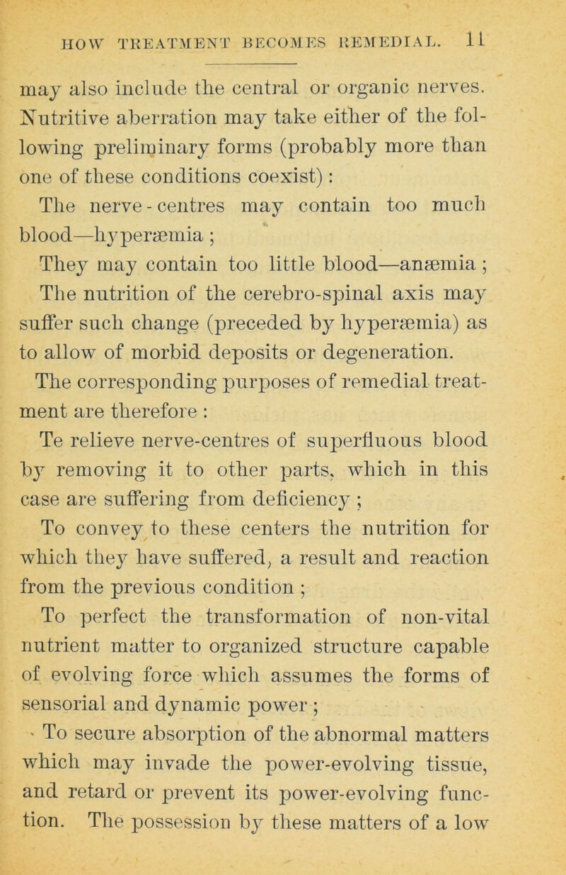 may also include the central or organic nerves. Nutritive aberration may take either of the fol- lowing preliuHiiary forms (probably more than one of these conditions coexist): The nerve - centres may contain too much blood—hypermmia; They may contain too little blood—anaemia; The nutrition of the cerebro-spinal axis may suffer such change (preceded by hyperaernia) as to allow of morbid deposits or degeneration. The corresponding purposes of remedial treat- ment are therefore : Te relieve nerve-centres of superfluous blood by removing it to other parts, which in this case are suffering from deflciency ; To convey to these centers the nutrition for which they have suffered^ a result and reaction from the previous condition ; To perfect the transformation of non-vital nutrient matter to organized structure capable of evolving force which assumes the forms of sensorial and dynamic power ; ' To secure absorption of the abnormal matters which may invade the power-evolving tissue, and retard or prevent its power-evolving func- tion. The possession by these matters of a low