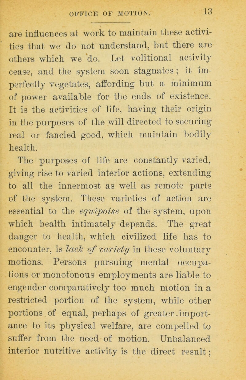 are intiueiices at work to maintain tliese activi- ties tliat we do not understand, but there are others which we do. Let volitional activity cease, and the system soon stagnates; it im- perfectly vegetates, affording but a minimum of power available for the ends of existence. It is the activities of life, having their origin in the purposes of the will directed to securing real or fancied good, which maintain bodily health. The purposes of life are constantly varied, giving rise to varied interior actions, extending to all the innermost as well as remote parts of the sj^stem. These varieties of action are essential to the equipoise of the system, upon which health intimately depends. The great danger to health, which civilized life has to encounter, is laclc of variety in these voluntary motions. Persons pursuing mental occupa- tions or monotonous employments are liable to engender comparatively too much motion in a restricted portion of the system, while other portions of equal, perhaps of greater .import- ance to its physical welfare, are compelled to suffer from the need of motion. Unbalanced interior nutritive activity is the direct result;