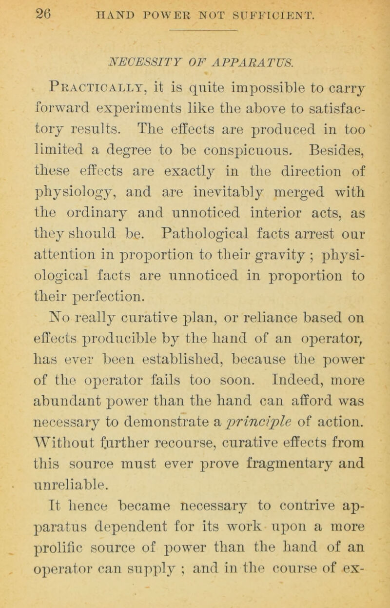 NECESSITY OE APPARATUS. , Practically, it is quite impossible to carry forward experiments like the above to satisfac- tory results. The effects are jwoduced in too' limited a degree to be conspicuous. Besides, these effects are exactly in the direction of physiology, and are inevitably merged with the ordinary and unnoticed interior acts, as they should be. Pathological facts arrest our attention in proportion to their gravity ; physi- ological facts are unnoticed in proportion to their perfection. No really curative plan, or reliance based on effects producible by the hand of an operator, has ever been established, because the power of the operator fails too soon. Indeed, more abundant i^ower than the hand can afford was necessary to demonstrate a 'principle of action. Without further recourse, curative effects from this source must ever prove fragmentary and unreliable. It hence became necessary to contrive ap- paratus dependent for its work upon a more prolific source of power than the hand of an operator can su])ply ; and in the course of ex-