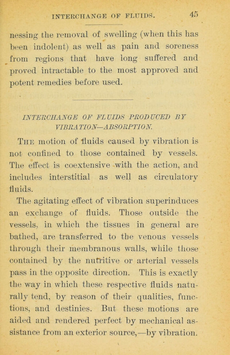 4r> nessing the removal of swelling (when this has been indolent) as well as pain and soreness from regions that have long suffered and proved intractable to the most approved and potent remedies before used. INTERCHANGE OF FLUIDS PRODUCED BY VIBRA TION—ABSORPTION The motion of fluids caused by vibration is not confined to those contained by vessels. The effect is coextensive with the action, and includes interstitial as well as circulatory fluids. The agitating effect of vibration superinduces an exchange of fluids. Those outside the vessels, in which the tissues in general are bathed, are transferred to the venous vessels through their membranous walls, while those contained by the nutlitive or arterial vessels pass in the opposite direction. This is exactly the way in which these respective fluids natu- rally tend, by reason of their (pialities, func- tions, and destinies. But these motions are aided and rendered perfect by mechanical as- sistance from an exterior source,—by vibration.