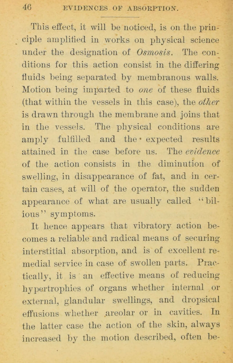 This eit'ect, it will be noticed, is on the prin- ciple aniplitied in works on physical science under the designation of Osmosis. The con- ditions for this action consist in the differing hnids being separated by membranous walls. Motion being imparted to one of these fluids (that within the vessels in this case), the oilier is drawn through the membrane and joins that in the vessels. The physical conditions are amply fulfllled and the • expected results attained in the case before us. The evidence of the action consists in the diminution of swelling, in disappearance of fat, and in cer- tain cases, at will of the operator, the sudden appearance of what are usually called “bil- ious” symptoms. It hence appears that vibratory action be- comes a reliable and radical means of setmring interstitial absorption, and is of excellent re- medial service in case of swollen parts. Prac- tically, it is an effective means of reducing liypertro])hies of organs whether internal or external, glandular swellings, and dropsical effusions whether areolar or in cavities. In the latter case the action of the skin, always increased by the motion described, often be-