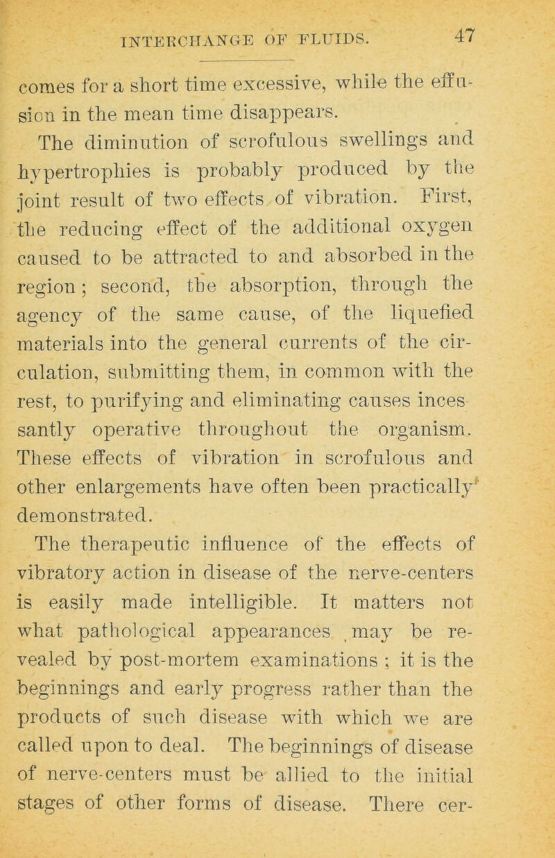 comes for a short time excessive, while the etfii- sion in the mean time disappears. The diminution of scrofulous swellings and hypertrophies is probably produced by tiie joint result of two effects of vibration. First, the reducing effect of the additional oxj-geii caused to be attracted to and absorbed in the region; second, the absorj)tion, through the agency of the same cause, of the licpiefied materials into the general currents of the cir- culation, submitting them, in common with the rest, to purifying and eliminating causes inces santly operative throughout the organism. These effects of vibration in scrofulous and other enlargements have often been practically^ demonstrated. The therapeutic influence of the effects of vibratory action in disease of the nerve-centers is easily made intelligible. It matters not what patliological appearances .may be re- vealed by post-mortem examinations ; it is the beginnings and early progress rather than the products of such disease with which we are called upon to deal. The beginnings of disease of nerve-centers must be allied to the initial stages of other forms of disease. There cer-