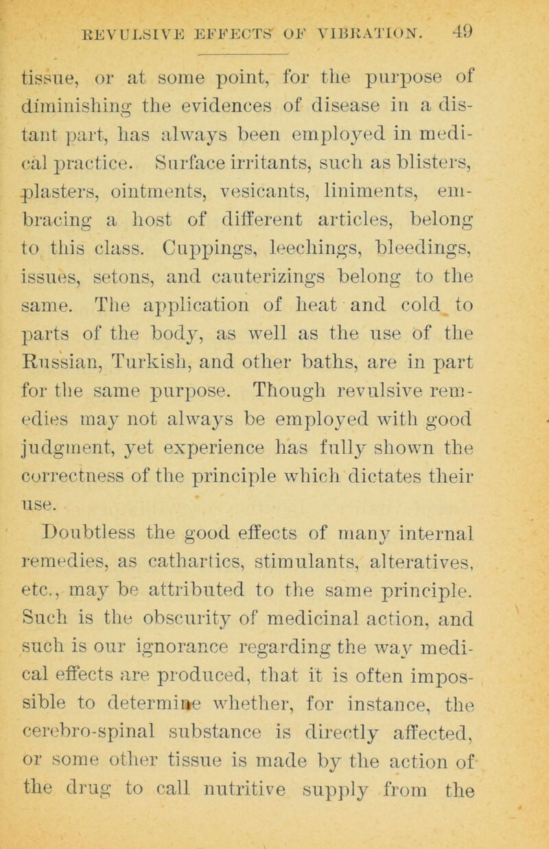 tissue, or at some point, for the purpose of diminishing the evidences of disease in a dis- tant part, has always been employed in medi- cal practice. Surface iriitants, such as blisters, plasters, ointments, vesicants, liniments, em- bracing a host of different articles, belong to this class. Cupjjings, leechings, bleedings, issues, setons, and cauterizings belong to the same. The application of heat and cold to parts of the body, as well as the use of the Russian, Turkish, and other baths, are in part for the same purpose. Though revulsive rem- edies may not always be employed with good judgment, yet experience has fully shown the correctness of the principle which dictates their use. Doubtless the good effects of many internal remedies, as cathartics, stimulants, alteratives, etc., may be attributed to the same principle. Such is the obscurity of medicinal action, and such is our ignorance regarding the wa^' medi- cal effects are produced, that it is often impos- sible to determiae whether, for instance, the cerebro-spinal substance is directly affected, or some other tissue is made by the action of- the drug to call nutritive supply from the