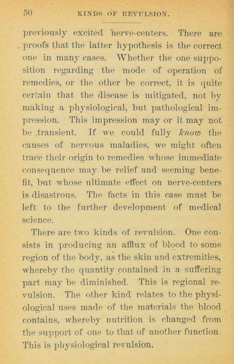 KINDS OF KEVULSION. f)0 previously excited nerve-centers. There are . proofs that the latter hypothesis is the correct one in many cases. Whether tlie one suppo- sition regarding the mode of operation of remedies, or the other be correct, it is quite cerlain that the disease is mitigated, not by making a physiological, but pathological im- pression. This impression may or it may not be transient. If we could fully Imow the causes of nervous maladies, we might often trace their origin to remedies whose immediate consequence may be relief and seeming bene- fit, but whose ultimate effect on nerve-centers is disastrous. The facts in this case must be left to the further development of medical science. There are two kinds of revulsion. One con- sists in jjroducing an afflux of blood to some region of the body, as the skin and extremities, whereby the quantity contained in a suffering part may be diminished. This is regional re- vulsion. The other kind relates to the physi- ological uses made of the materials the blood contains, whereby nutrition is changed from the support of one to that of another function. This is physiological revulsion.