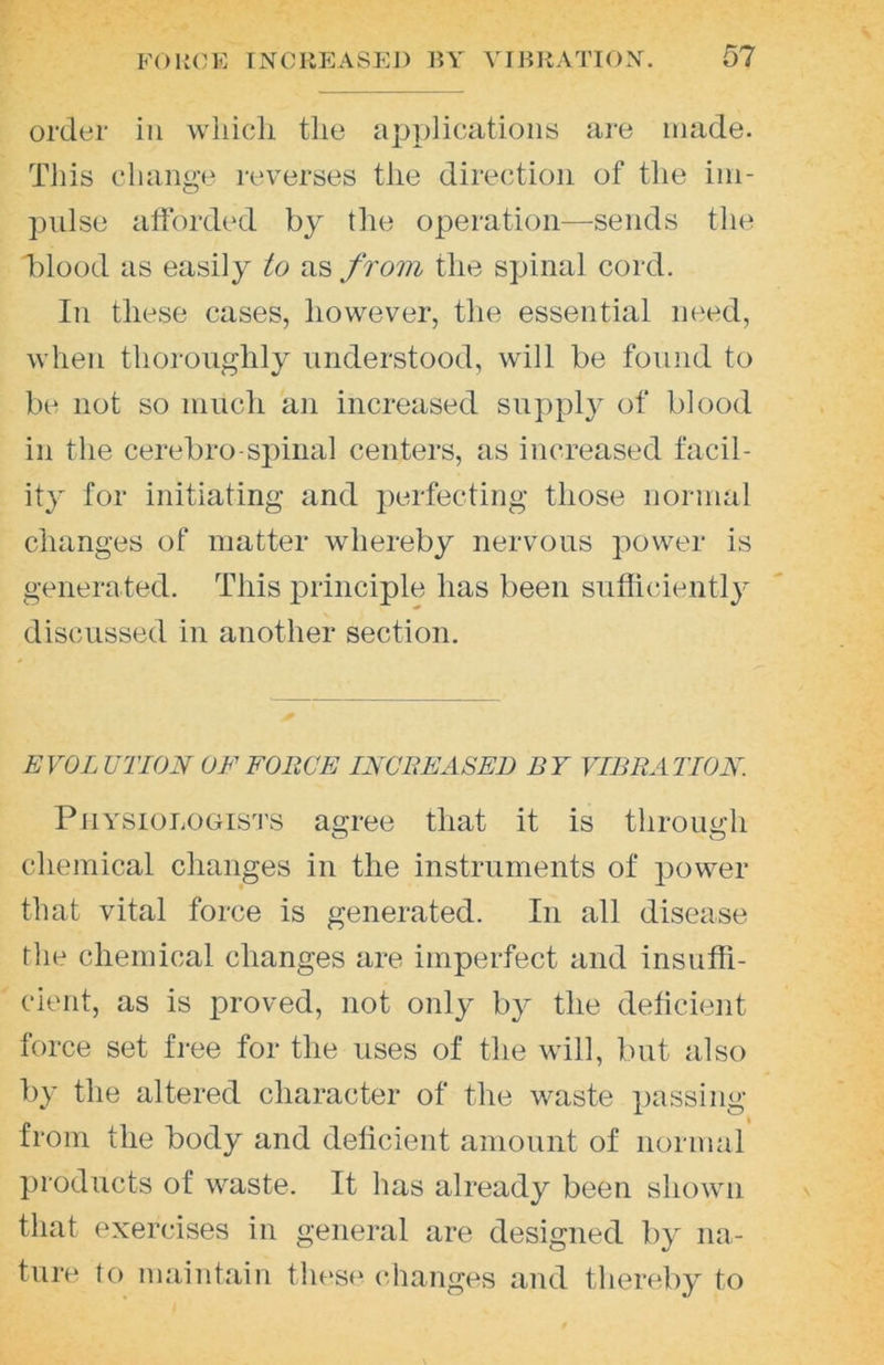 order in wliicli the applications are made. This change reverses the direction of the im- pulse afforded by the operation—-sends the Tlood as easily to as from the spinal cord. In these cases, however, the essential need, when thoroughly understood, will be found to l)e not so much an increased suppl}^ of blood in the cerebro-spinal centers, as increased facil- ity for initiating and ])erfecting those normal changes of matter whereby nervous power is generated. This principle has been sufficiently discussed in another section. EVOLUTION OF FORCE INCREASED BY VIBRATION. Physiologists agree that it is through chemical changes in the instruments of power that vital force is generated. In all disease the chemical changes are imperfect and insuffi- cient, as is proved, not only by the deficient force set free for the uses of the will, but also by the altered character of the waste })assing from the body and deficient amount of normal ])roducts of waste. It has already been shown that exercises in general are designed by na- ture to maintain these (changes and thereby to