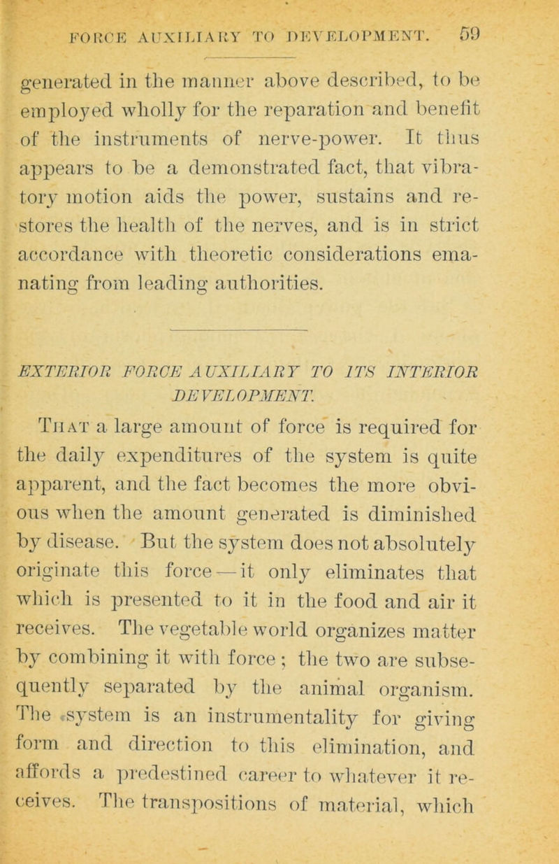 generated in the manner above described, to be emploj^ed wliollj for tlie reparation and benelit of the instruments of nerve-power. It thus aj)pears to be a demonstrated fact, that vibra- tory motion aids the power, sustains and re- stores the liealtli of the nerves, and is in strict accordance with theoretic considerations ema- nating from leading antliorities. EXTERTOR FORGE AUXILIARY TO ITS INTERIOR DE VEL ORMENT. That a large amount of force is required for the dailj^ expenditures of the system is quite apparent, and tlie fact becomes the more obvi- ous when the amount generated is diminished hy disease. But the system does not absolutely originate this force —it only eliminates that wliich is presented to it in the food and air it receives. The vegetable world organizes matter by combining it with force ; the two are subse- quently separated by the animal organism. The system is an instrumentality for giving form and direction to this elimination, and nffords a predestined career tf) whatever it re- ceives. The transpositions of material, which