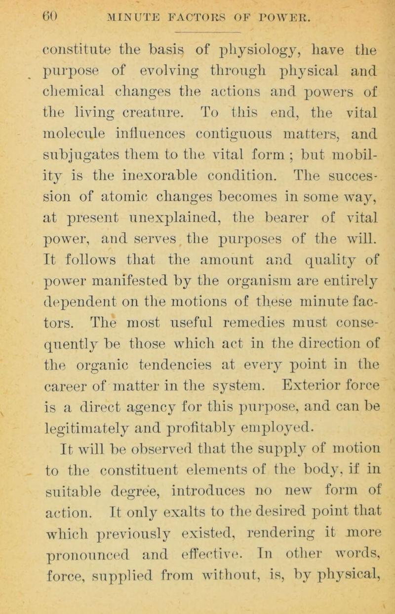 ()0 MINUTE FACTORS OF POWER. constitute the basis of physiology, have the pui'jiose of evolving through physical and chemical changes the actions and powers of the living creature. To this end, the vital molecule influences contiguous matters, and subjugates them to the vital form ; but mobil- ity is the inexorable condition. The succes- sion of atomic changes becomes in some way, at present unexplained, the bearer of vital power, and serves the purposes of the will. It follows that the amount and quality of . power manifested by the organism are entirel}^ dependent on the motions of these minute fac- tors. The most useful remedies must conse- quently be those which act in the direction of the organic tendencies at every point in the career of matter in the system. Exterior force is a direct agency for this yjui-pose, and can be legitimately and ])rolitably employed. It will be observed that the supply of motion to tlie constituent elements of the body, if in suitable degree, introduces no new form of action. It only exalts to the desired point that which previously existed, rendering it more pronounced and effective. In other words, force, supplied from without, is, by physical.
