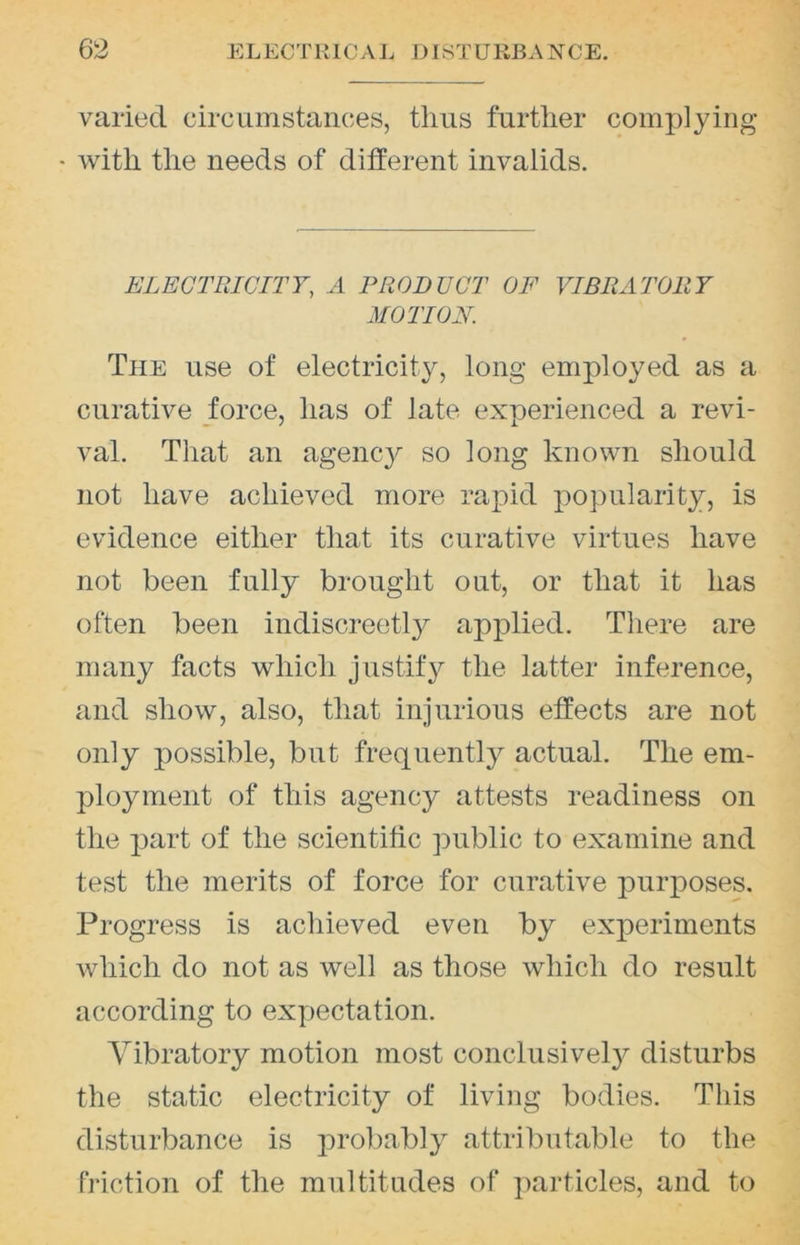 varied circiimstances, thus further complying • with the needs of ditferent invalids. ELECTRICITY, A PRODUCT OF VIBRATORY MOTION. The use of electricity, long employed as a curative force, has of late experienced a revi- val. That an agency so long known should not have achieved more rapid popularity, is evidence either that its curative virtues have not been fully brought out, or that it has often been indiscreetl}^ applied. There are many facts which justify the latter inference, and show, also, that injurious effects are not only possible, but frequently actual. The em- ployment of this agenc}^ attests readiness on the jiart of the scientific public to examine and test the merits of force for curative iDurposes. Progress is achieved even by experiments which do not as well as those which do result according to expectation. Vibratory motion most conclusively disturbs the static electricity of living bodies. This disturbance is probably attributable to the friction of the multitudes of particles, and to