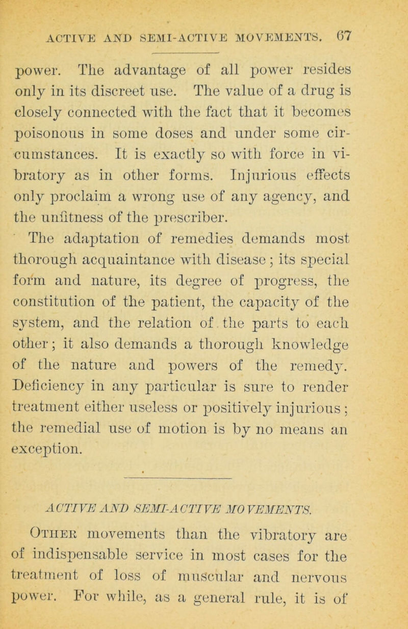 power. Tlie advantage of all power resides only in its discreet use. The value of a drug is closely connected with the fact that it becomes poisonous in some doses and under some cir- cumstances. It is exactly so with force in vi- bratoiy as in other forms. Injurious effects only proclaim a wrong use of any agency, and the unfitness of the prescriber. The adaptation of remedies demands most thorough acquaintance with disease; its special form and nature, its degree of progress, the constitution of the patient, the capacity of the system, and the relation of the parts to each other; it also demands a thorough knowledge of the nature and powers of the remedy. Deficiency in any particular is sure to render treatment either useless or positively injurious ; the remedial use of motion is by no means an exception. ACTIVE AXD SEMI-ACTIVE MOVEMENTS. Other movements than the vibratoiy are of indispensable service in most cases for the treatment of loss of muscular and nervous power. For while, as a general rule, it is of