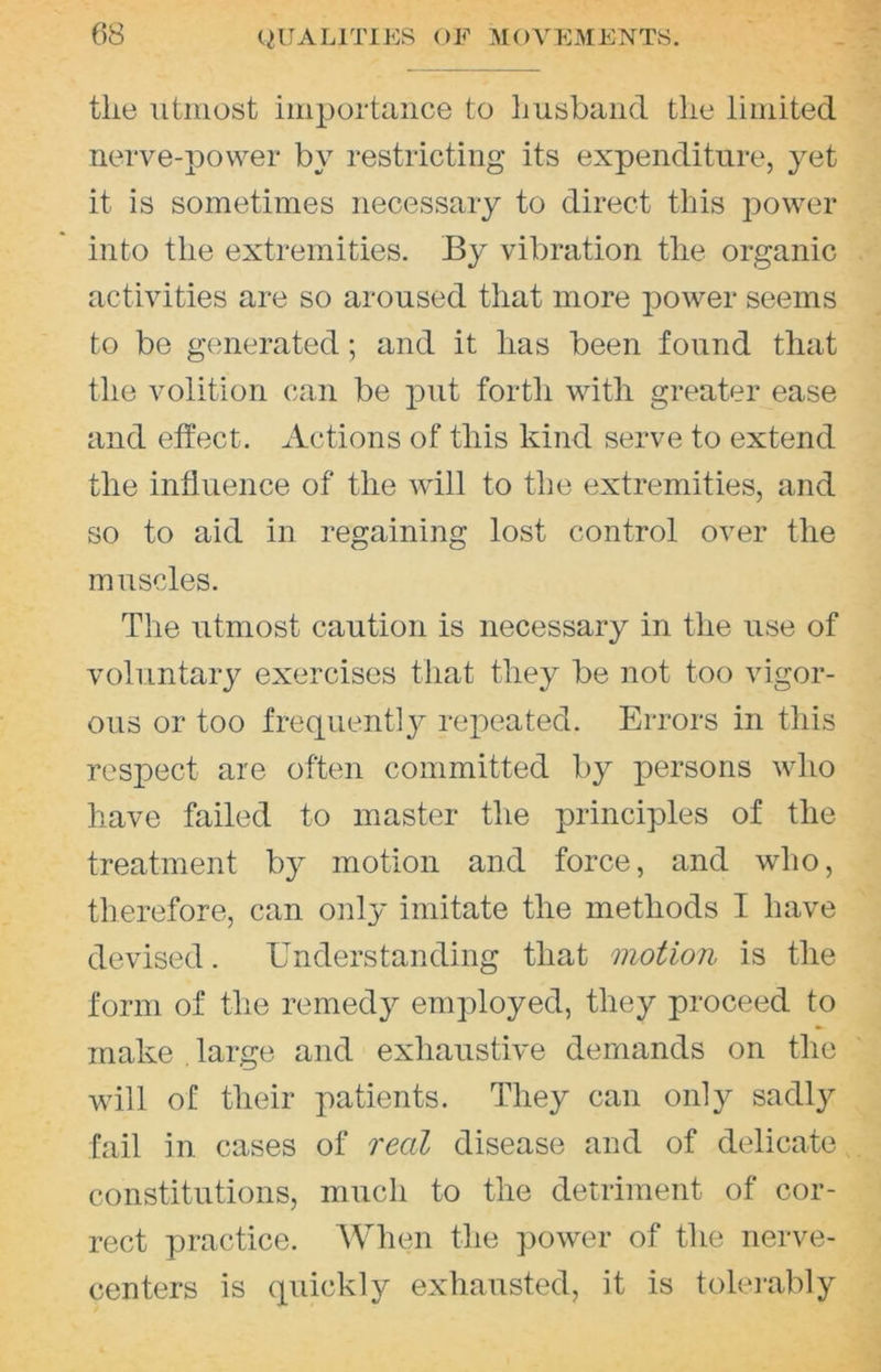 the utmost importance to Imsband the limited nerve-power by restricting its expenditure, yet it is sometimes necessary to direct this power into the extremities. By vibration the organic activities are so aroused that more power seems to be generated; and it has been found that the volition can be put forth with greater ease and effect. Actions of this kind serve to extend the influence of the will to the extremities, and so to aid in regaining lost control over the muscles. The utmost caution is necessary in the use of voluntary exercises that they be not too vigor- ous or too frequently repeated. Errors in this respect are often committed by persons who have failed to master the principles of the treatment by motion and force, and who, therefore, can only imitate the methods I have devised. Understanding that motion is the form of the remedy employed, they proceed to make large and exhaustive demands on the will of their patients. They can only sadly fail in cases of real disease and of delicate constitutions, much to the detriment of cor- rect practice. When the power of the nerve- centers is quickly exhausted, it is tolei-ably