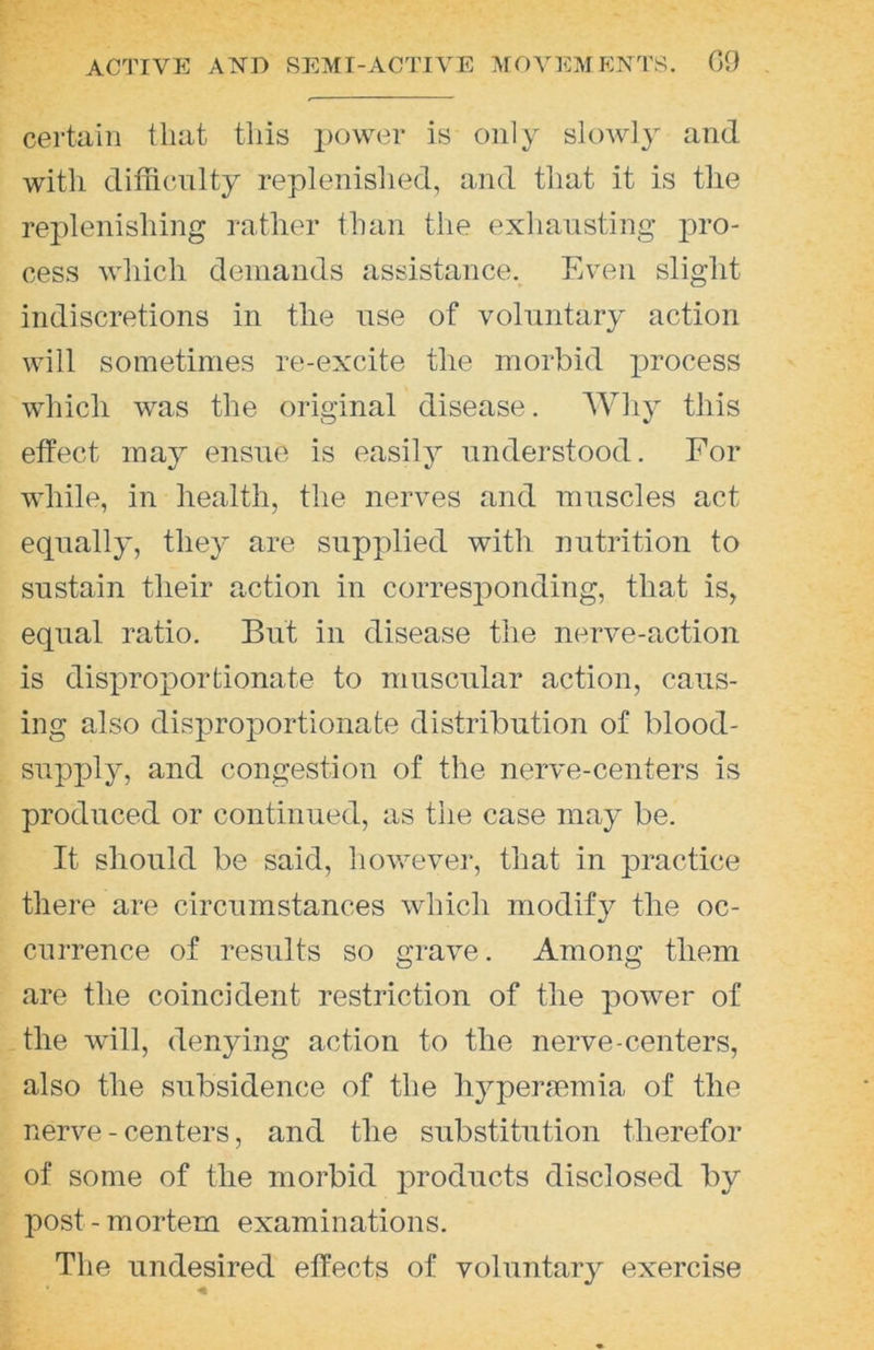 certain that tliis iiower is only slowly and with difficulty replenished, and that it is the replenishing rather than the exhausting j^ro- cess which demands assistance. Even slight indiscretions in the use of voluntary action will sometimes re-excite the morbid jirocess which was the original disease. Why this effect may ensue is easily understood. For while, in health, the nerves and muscles act equally, they are supplied with nutrition to sustain their action in corresponding, that is, equal ratio. But in disease the nerve-action is disproportionate to muscular action, caus- ing also disproportionate distribution of blood- supply, and congestion of the nerve-centers is produced or continued, as the case may be. It should be said, howevei', that in practice there are circumstances which modify the oc- currence of results so grave. Among them are the coincident restriction of the power of the will, denying action to the nerve-centers, also the subsidence of the liypenemia of the nerve - centers, and the substitution therefor of some of the morbid products disclosed by post - mortem examinations. The undesired effects of voluntary exercise