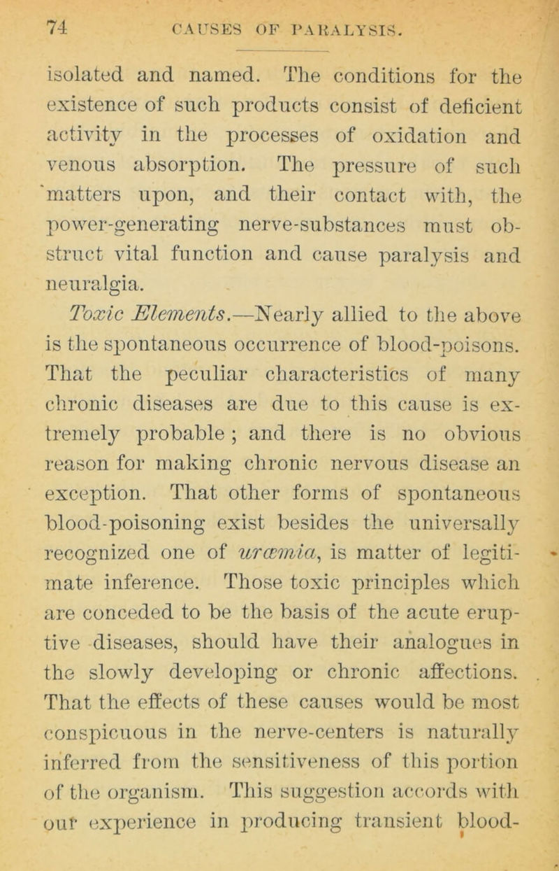 isolated and named. Tlie conditions for the existence of such products consist of deficient activity in the processes of oxidation and venous absorption. The pressure of such 'matters upon, and their contact with, the power-generating nerve-substances must ob- struct vital function and cause paral}^sis and neuralgia. Toxic Elements.—Nearly allied to tlie above is the spontaneous occurrence of blood-poisons. That the peculiar characteristics of many chronic diseases are due to this cause is ex- tremely probable; and there is no obvious reason for making chronic nervous disease an exception. That other forms of spontaneous blood-poisoning exist besides the universally recognized one of urcemia^ is matter of legiti- mate inference. Those toxic principles which are conceded to be the basis of the acute erup- tive -diseases, should have their analogues in the slowly developing or chronic affections. That the effects of these causes would be most conspicuous in the nerve-centers is naturally inferred from the sensitiveness of this portion of the organism. This suggestion accords witli OLif experience in j^roducing transient blood-