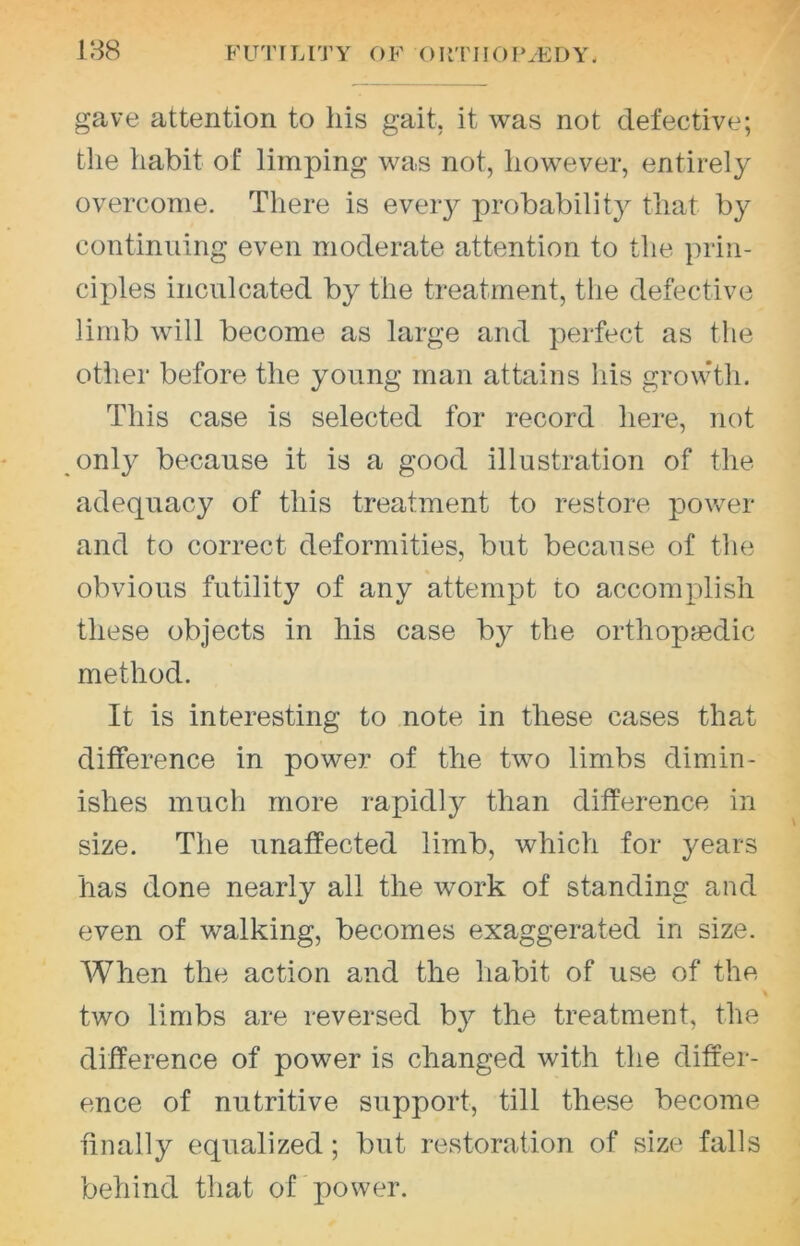 188 FUTILITY OF ORTIIOfUEDY. gave attention to his gait, it was not defective; the habit of limping was not, however, entirely overcome. There is every probability that by continuing even moderate attention to the })rin- ciples inculcated by the treatment, tlie defective limb will become as large and perfect as the otlier before the young man attains his growth. This case is selected for record here, not only because it is a good illustration of the adequacy of this treatment to restore power and to correct deformities, but because of the obvious futility of any attempt to accomplish these objects in his case by the orthop?edic method. It is interesting to note in these cases that difference in power of the two limbs dimin- ishes much more rapidly than difference in size. The unaffected limb, which for years has done nearly all the work of standing and even of walking, becomes exaggerated in size. When the action and the habit of use of the two limbs are reversed by the treatment, the difference of power is changed with the differ- ence of nutritive support, till these become finally equalized; but restoration of size falls behind that of power.