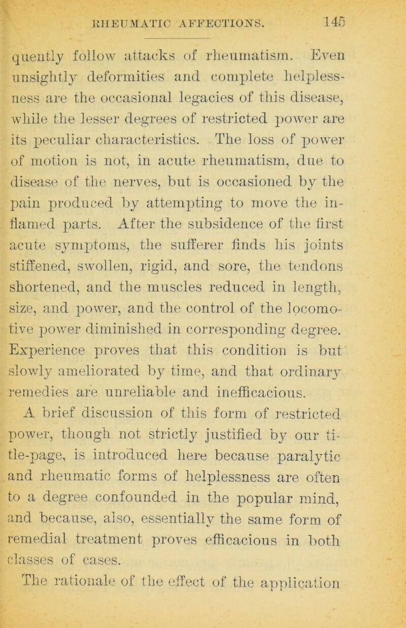 quelltly follow iittacks of rlieumatisrn. Even unsiglitly deformities and complete helpless- ness are the occasional legacies of this disease, while the lesser degrees of restricted power are its 2)cculiar characteristics. The loss of jiower of motion is not, in acute rheumatism, due to disease of the nerves, but is occasioned by the jiain produced by attempting to move tlie in- flamed parts. After the subsidence of the first acute symjitoins, the sufferer finds his joints stiffened, swollen, rigid, and sore, the tendons shortened, and the muscles reduced in length, size, and power, and the control of the locomo- tive power diminished in corresponding degree. Experience proves that this condition is but slowly ameliorated by time, and that ordinary remedies are unreliable and inefficacious. A brief discussion of this form of restricted power, though not strict!}^ justified by our ti- tle-page, is introduced here because paralytic and rheumatic forms of helplessness are often to a degree confounded in the popular mind, and because, also, essentially the same form of remedial treatment proves efficacious in both classes of cases. The rationale of the effect of the application