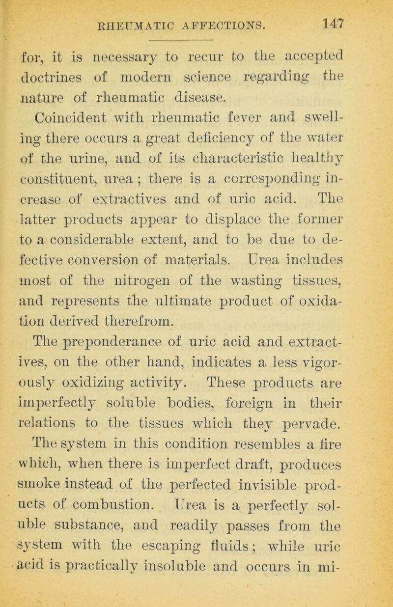 for, it is necessary to recur to tlie accepted doctrines of modern science regarding the nature of rheumatic disease. Coincident with rheumatic fever and swell- ing there occurs a great deliciency of the water of the urine, and of its characteristic lieaUhy constituent, urea; there is a corresponding in- crease of extractives and of uric acid. The latter products appear to displace the former to a considerable extent, and to be due to de- fective conversion of materials. Urea includes most of the nitrogen of the wasting tissues, and represents the ultimate product of oxida- tion derived therefrom. The preponderance of uric acid and extract- ives, on the other hand, indicates a less vigor- ously oxidizing activity. These products are imperfectly soluble bodies, foreign in their relations to the tissues which they pervade. The system in this condition resembles a lire which, when there is imperfect draft, produces smoke instead of the perfected invisible j^rod- ucts of combustion. Urea is a perfectly sol- uble substance, and readily passes from the system with the escaping fluids; while uric acid is practically insoluble and occurs in mi-