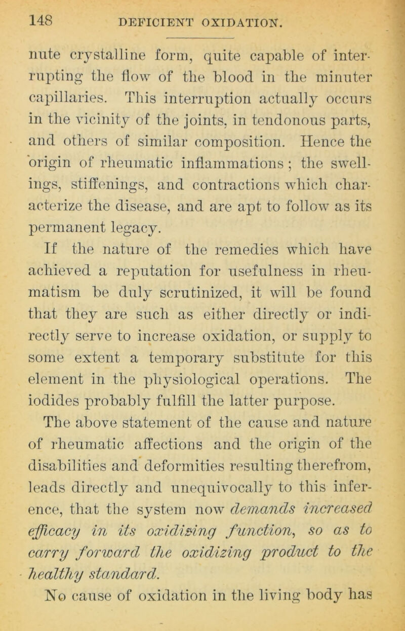 niite crystalline form, quite capable of inter- rupting tile flow of the blood in the minuter capillaries. This interruption actually occurs in the vicinity of the joints, in tendonous parts, and others of similar composition. Hence the origin of rheumatic inflammations; the swell- ings, stiffenings, and contractions which char- acterize the disease, and are apt to follow as its permanent legacy. If the nature of the remedies which have achieved a reputation for usefulness in rheu- matism be duly scrutinized, it will be found that they are such as either directly or indi- rectly serve to increase oxidation, or supply to some extent a temporary substitute for this element in the physiological operations. The iodides probably fulfill the latter purpose. The above statement of the cause and nature of rheumatic affections and the origin of the disabilities and deformities resulting therefrom, leads directly and unequivocally to this infer- ence, that the system now demands increased efficacy in its oxidwing function^ so as to carry forward the oxidizing product to the healthy standard. No cause of oxidation in the living body has