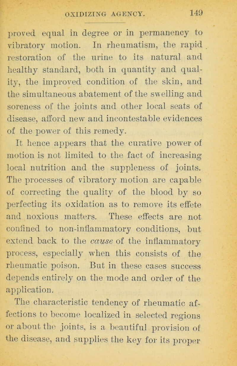 proved equal in degree or in permanency to vibratory motion. In rheumatism, the rapid _ restoration of the urine to its natural and healthy standard, both in quantity and qual- ity, the improved condition of the skin, and the simultaneous abatement of the sw elling and soreness of the joints and other local seats of disease, afford new^ and incontestable evidences of the powTi* of this remedy. It hence appears that the curative power of motion is not limited to the fact of increasing local nutrition and the su]3pleness of joints. The processes of vibrator}^- motion are capable of correcting the quality of the blood by so perfecting its oxidation as to remove its effete and noxious matters. These effects are not conllned to non-inflammatory conditions, but extend back to the cause of the inflammatory process, especially wdien this consists of the rheumatic poison. But in these cases success depends entirely on the mode and order of the application. The characteristic tendency of rheumatic af- fections to become localized in selected regions or about the Joints, is a beautiful provision of the disease, and supplies the key foi- its proper