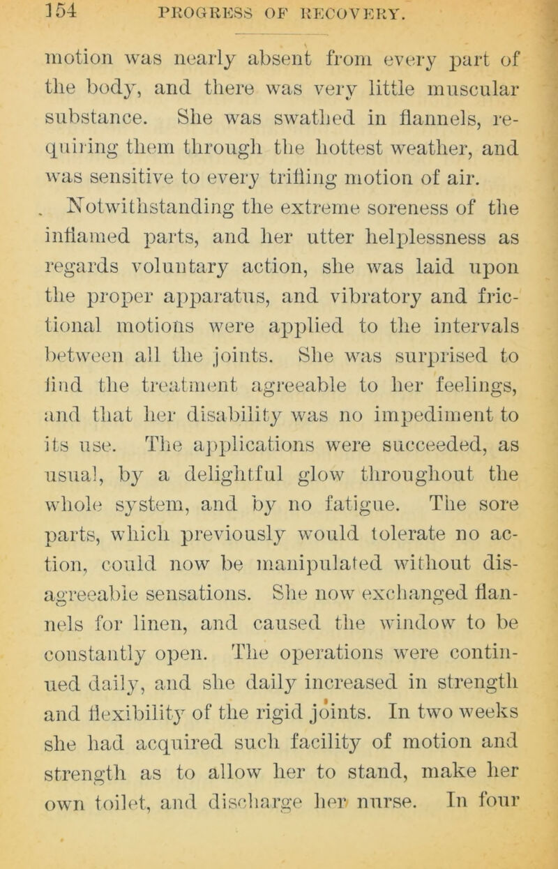 \ motion was nearly absent from every j^art of the body, and there was very little muscular substance. She was swathed in flannels, re- ciuii ing them through the hottest weather, and was sensitive to every trifling motion of air. . Notwithstanding the extreme soreness of the inflamed parts, and her utter helplessness as regards voluntary action, she was laid upon the proper apparatus, and vibratory and fric- tional motions were applied to the intervals between all the joints. She was surprised to lind the treatment agreeable to her feelings, and that her disability was no impediment to its use. Tlie aj)plications were succeeded, as usual, by a delightful glow throughout the whole system, and b}^ no fatigue. The sore parts, which previously would tolerate no ac- tion, could now be manipulated without dis- agreeable sensations. She now exchanged flan- nels for linen, and caused the window to be constantly open. The operations were contin- ued daily, and she daily increased in strength and liexibility of the rigid Joints. In two weeks she had acquired such facility of motion and strength as to allow her to stand, make her own toilet, and discharge her nurse. In four