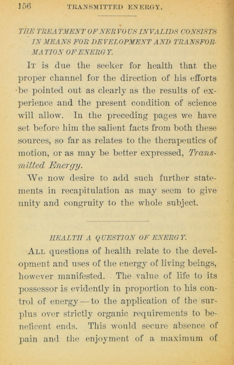 356 TKANSMITTEJ) ENERGY. THE THE A TMENT OF NER VO US INVALIDS CONSISTS IN MEANS FOR DEVELOPMENT AND TRANSFOR- MA TION OF ENERG Y. It is due tlie seeker for liealtli that the proper channel for the direction of his efforts •f)e pointed out as clearly as the results of ex- perience and the present condition of science will allow. In the preceding pages we have set before him the salient facts from both these sources, so far as relates to the therapeutics of motion, or as may be better expressed, Trans- mitted Energy. AVe now desire to add such further state- ments in recapitulation as may seem to give unity and congruity to the whole subject. HEALTH A QUESTION OF ENERGY. All eiuestions of health relate to the devel- opment and uses of the energy of living beings, liowever manifested. The value of life to its possessor is evidently in proportion to his con- trol of energy — to the application of the sur- plus over strictl}^ organic requirements to be- neficent ends. This would secure absence of pain and tlie enjoyment of a maximum of