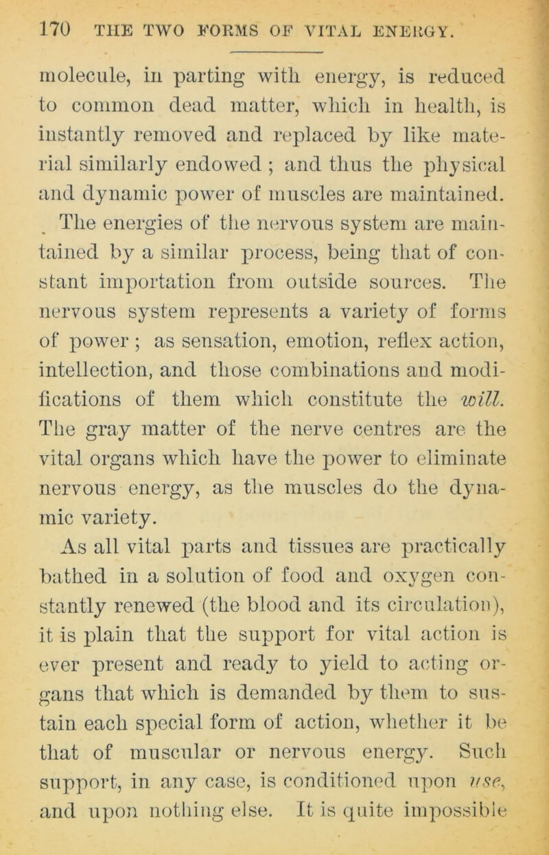 molecule, in parting with energy, is reduced to common dead matter, which in health, is instantly removed and replaced by like mate- rial similarly endowed ; and thus the physical and dynamic power of muscles are maintained. The energies of the nervous system are main- tained by a similar process, being that of con- stant importation from outside soui’ces. The nervous system represents a variety of forms of power ; as sensation, emotion, reflex action, intellection, and those combinations and modi- fications of them which constitute the loill. The gray matter of the nerve centres are the vital organs which have the power to eliminate nervous energy, as the muscles do the dyna- mic variety. As all vital i^arts and tissues are practically bathed in a solution of food and oxygen con- stantly renewed (the blood and its circulation), it is plain that the support for vital action is ever present and ready to yield to acting or- gans that which is demanded by them to sus- tain each special form of action, whether it be that of muscular or nervous energy. Such support, in any case, is conditioned upon and upon nothing else. It is cpiite impossible